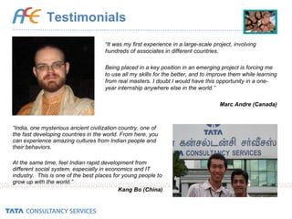 Testimonials “ India, one mysterious ancient civilization country, one of the fast developing countries in the world. From here, you can experience amazing cultures from Indian people and their behaviors.  At the same time, feel Indian rapid development from different social system, especially in economics and IT industry.  This is one of the best places for young people to grow up with the world.” Kang Bo (China) “ It was my first experience in a large-scale project, involving hundreds of associates in different countries. Being placed in a key position in an emerging project is forcing me to use all my skills for the better, and to improve them while learning from real masters. I doubt I would have this opportunity in a one-year internship anywhere else in the world.” Marc Andre (Canada) 