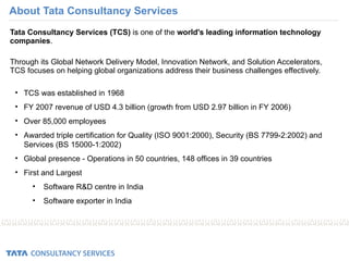 About Tata Consultancy Services Tata Consultancy Services (TCS)  is one of the  world's leading information technology companies .  Through its Global Network Delivery Model, Innovation Network, and Solution Accelerators, TCS focuses on helping global organizations address their business challenges effectively. TCS was established in 1968  FY 2007 revenue of USD 4.3 billion (growth from USD 2.97 billion in FY 2006) Over 85,000 employees Awarded triple certification for Quality (ISO 9001:2000), Security (BS 7799-2:2002) and Services (BS 15000-1:2002) Global presence - Operations in 50 countries, 148 offices in 39 countries First and Largest Software R&D centre in India Software exporter in India 