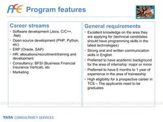 Program features Career streams Software development (Java, C/C++, .Net) Open source development (PHP, Python, etc) ERP (Oracle, SAP) HR: allocations/recruitment/training and development Consultancy: BFSI (Business Financial Insurance Vertical), etc Marketing General requirements Excellent knowledge on the area they are applying for (technical candidates should have programming skills in the latest technologies) Strong oral and written communication skills in English  Preferred to have academic background for the area of internship: major or minor Preferred to have 6 months to 1 year of experience in the area of traineeship High eligibility for a prospective career in TCS – The applicants need to be graduates 