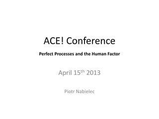 ACE! Conference
Perfect Processes and the Human Factor



         April 15th 2013

           Piotr Nabielec
 