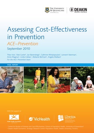 Assessing Cost-Effectiveness
in Prevention
ACE–Prevention
September 2010
Theo Vos1, Rob Carter2, Jan Barendregt1, Cathrine Mihalopoulos2, Lennert Veerman1,
Anne Magnus2, Linda Cobiac1, Melanie Bertram1, Angela Wallace1
For the ACE–Prevention team

final report




With the support of




Public Health Association
        AUSTRALIA



1
    Centre for Burden of Disease and Cost-Effectiveness, School of Population Health, University of Queensland
2
    Deakin Health Economics, Strategic Research Centre–Population Health, Deakin University, Victoria
 