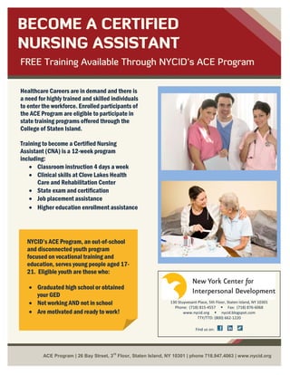 BECOME A CERTIFIED
NURSING ASSISTANT
FREE Training Available Through NYCID’s ACE Program

Healthcare Careers are in demand and there is
a need for highly trained and skilled individuals
to enter the workforce. Enrolled participants of
the ACE Program are eligible to participate in
state training programs offered through the
College of Staten Island.

Training to become a Certified Nursing
Assistant (CNA) is a 12-week program
including:
    • Classroom instruction 4 days a week
    • Clinical skills at Clove Lakes Health
       Care and Rehabilitation Center
    • State exam and certification
    • Job placement assistance
    • Higher education enrollment assistance




  NYCID’s ACE Program, an out-of-school
  and disconnected youth program
  focused on vocational training and
  education, serves young people aged 17-
  21. Eligible youth are those who:

   • Graduated high school or obtained
     your GED
   • Not working AND not in school                             130 Stuyvesant Place, 5th Floor, Staten Island, NY 10301
                                                                 Phone: (718) 815-4557  Fax: (718) 876-6068
   • Are motivated and ready to work!                                 www.nycid.org  nycid.blogspot.com
                                                                              TTY/TTD: (800) 662-1220

                                                                             Find us on:




                                       rd
         ACE Program | 26 Bay Street, 3 Floor, Staten Island, NY 10301 | phone 718.947.4063 | www.nycid.org
 