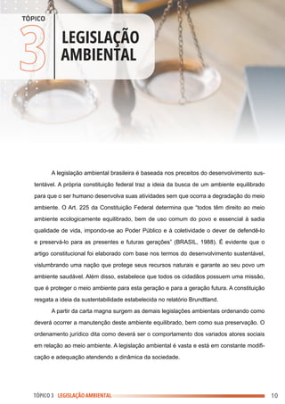 .
.
.
.
.
.
.
.
.
.
.
.
.
.
.
.
.
.
.
.
.
.
.
.
.
.
.
.
.
.
.
.
.
.
.
.
.
.
.
.
.
.
.
.
.
.
.
.
.
.
.
.
.
.
.
.
.
.
.
.
.
.
.
.
.
.
.
.
.
.
.
.
.
.
.
.
.
.
.
.
.
.
.
.
.
.
.
.
.
.
.
.
.
.
.
.
.
.
.
.
.
.
.
.
.
.
.
.
.
.
.
.
.
.
.
.
.
.
.
.
.
.
.
.
.
.
.
.
.
.
.
.
.
.
.
.
.
.
.
.
.
.
.
.
.
.
.
.
.
.
.
.
.
.
.
.
.
.
.
.
.
.
.
.
.
.
.
.
.
.
.
.
.
.
.
.
.
.
.
.
.
.
.
.
.
.
.
.
.
.
.
.
.
.
.
.
.
.
.
.
.
.
.
.
.
.
.
.
.
.
.
.
.
.
.
.
.
.
.
.
.
.
.
.
.
.
.
.
.
.
.
.
.
.
.
.
.
.
.
.
.
.
.
.
.
.
.
.
.
.
.
.
.
.
.
.
.
.
.
.
.
.
.
.
.
.
.
.
.
.
.
.
.
.
.
.
.
.
.
.
.
.
.
.
.
.
.
.
.
.
.
.
.
.
.
.
.
.
.
.
.
.
.
.
.
.
.
.
.
.
.
.
.
.
.
.
.
.
.
.
.
.
.
.
.
.
.
.
.
.
.
.
.
.
.
.
.
.
.
.
.
.
.
.
.
.
.
.
.
.
.
.
.
.
.
.
.
.
.
.
.
.
.
.
.
.
.
.
.
.
.
.
.
.
.
.
.
.
.
.
.
.
.
.
.
.
.
.
.
.
.
.
.
.
.
3LLEGISLAÇÃO
AMBIENTAL
TÓPICO
A legislação ambiental brasileira é baseada nos preceitos do desenvolvimento sus-
tentável. A própria constituição federal traz a ideia da busca de um ambiente equilibrado
para que o ser humano desenvolva suas atividades sem que ocorra a degradação do meio
ambiente. O Art. 225 da Constituição Federal determina que “todos têm direito ao meio
ambiente ecologicamente equilibrado, bem de uso comum do povo e essencial à sadia
qualidade de vida, impondo-se ao Poder Público e à coletividade o dever de defendê-lo
e preservá-lo para as presentes e futuras gerações” (BRASIL, 1988). É evidente que o
artigo constitucional foi elaborado com base nos termos do desenvolvimento sustentável,
vislumbrando uma nação que protege seus recursos naturais e garante ao seu povo um
ambiente saudável. Além disso, estabelece que todos os cidadãos possuem uma missão,
que é proteger o meio ambiente para esta geração e para a geração futura. A constituição
resgata a ideia da sustentabilidade estabelecida no relatório Brundtland.
A partir da carta magna surgem as demais legislações ambientais ordenando como
deverá ocorrer a manutenção deste ambiente equilibrado, bem como sua preservação. O
ordenamento jurídico dita como deverá ser o comportamento dos variados atores sociais
em relação ao meio ambiente. A legislação ambiental é vasta e está em constante modifi-
cação e adequação atendendo a dinâmica da sociedade.
10
TÓPICO 3 LEGISLAÇÃO AMBIENTAL
 