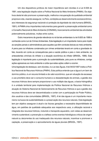 Um dos dispositivos jurídicos de maior importância sem dúvidas é a Lei 6.938 de
1981, esta legislação dispõe sobre a Política Nacional do Meio Ambiente (PNMA). Os obje-
tivos desta lei são promover a preservação, melhoria e recuperação da qualidade ambiental
propícia à vida, visando assegurar, no País, condições ao desenvolvimento socioeconômico,
aos interesses da segurança nacional e à proteção da dignidade da vida humana (BRASIL,
1981). A PNMA criou importantes instrumentos para garantir a preservação ambiental como
o Conselho Nacional do Meio Ambiente (CONAMA), licenciamento ambiental das atividades
potencialmente poluidoras, multas entre outros.
Outro mecanismo de grande relevância no rol de leis ambientais é a lei 9.605 de 1988 é
conhecida como Lei de Crimes Ambientais. Esta legislação é um importante marco pois impõe
as sanções penais e administrativas para aqueles que têm condutas lesivas ao meio ambiente.
A pena para os infratores condenados por crimes ambientais levará em conta a gravidade do
fato, levando em conta as consequências para a saúde pública e para o meio ambiente, os
antecedentes criminais do infrator e a situação econômica do infrator (BRASIL, 1988). Esta
legislação é importante para a promoção da sustentabilidade, pois pune os infratores, corrige
ações agressivas ao meio ambiente e coíbe que estas ações voltem a ocorrer.
Uma legislação de destaque, sem dúvidas, é a Lei das Águas. A lei 9433/1997 institui a Polí-
tica Nacional de Recursos Hídricos (PNRH). Esta política entende que a água é um bem de
domínio público, é um recurso limitado e de valor econômico, que em situação de escassez
o uso prioritário deve ser o consumo humano e a dessedentação de animais, a gestão dos
recursos hídricos deve sempre proporcionar o uso múltiplo das águas, a bacia hidrográfica
é a unidade territorial para implementação da Política Nacional de Recursos Hídricos e
atuação do Sistema Nacional de Gerenciamento de Recursos Hídricos e que a gestão dos
recursos hídricos deve ser descentralizada e contar com a participação do Poder Público,
dos usuários e das comunidades (BRASIL, 1997). A lei das águas é um importante meca-
nismo na busca da sustentabilidade e a preservação dos recursos naturais. Esta legislação
tem por objetivo assegurar à atual e às futuras gerações a necessária disponibilidade de
água, em padrões de qualidade adequados aos respectivos usos, a utilização racional e
integrada dos recursos hídricos, incluindo o transporte aquaviário, com vistas ao desenvol-
vimento sustentável, a prevenção e a defesa contra eventos hidrológicos críticos de origem
natural ou decorrentes do uso inadequado dos recursos naturais, incentivar e promover a
captação, a preservação e o aproveitamento de águas pluviais (BRASIL, 1997).
11
TÓPICO 3 LEGISLAÇÃO AMBIENTAL
 