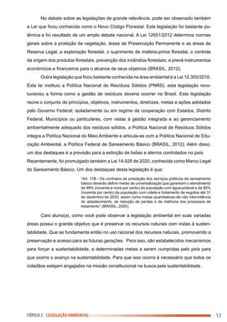 No debate sobre as legislações de grande relevância, pode ser observado também
a Lei que ficou conhecida como o Novo Código Florestal. Esta legislação foi bastante po-
lêmica e foi resultado de um amplo debate nacional. A Lei 12651/2012 determina normas
gerais sobre a proteção da vegetação, áreas de Preservação Permanente e as áreas de
Reserva Legal, a exploração florestal, o suprimento de matéria-prima florestal, o controle
da origem dos produtos florestais, prevenção dos incêndios florestais, e prevê instrumentos
econômicos e financeiros para o alcance de seus objetivos (BRASIL, 2012).
Outra legislação que ficou bastante conhecida na área ambiental é a Lei 12.305/2010.
Esta lei instituiu a Política Nacional de Resíduos Sólidos (PNRS), esta legislação revo-
lucionou a forma como a gestão de resíduos deveria ocorrer no Brasil. Esta legislação
reúne o conjunto de princípios, objetivos, instrumentos, diretrizes, metas e ações adotados
pelo Governo Federal, isoladamente ou em regime de cooperação com Estados, Distrito
Federal, Municípios ou particulares, com vistas à gestão integrada e ao gerenciamento
ambientalmente adequado dos resíduos sólidos, a Política Nacional de Resíduos Sólidos
integra a Política Nacional do Meio Ambiente e articula-se com a Política Nacional de Edu-
cação Ambiental, a Política Federal de Saneamento Básico (BRASIL, 2012). Além disso,
um dos destaques é a previsão para a extinção de lixões e aterros controlados no país.
Recentemente, foi promulgado também a Lei 14.026 de 2020, conhecida como Marco Legal
do Saneamento Básico. Um dos destaques desta legislação é que:
“Art. 11B - Os contratos de prestação dos serviços públicos de saneamento
básico deverão definir metas de universalização que garantam o atendimento
de 99% (noventa e nove por cento) da população com água potável e de 90%
(noventa por cento) da população com coleta e tratamento de esgotos até 31
de dezembro de 2033, assim como metas quantitativas de não intermitência
do abastecimento, de redução de perdas e de melhoria dos processos de
tratamento” (BRASIL, 2020).
Caro aluno(a), como você pode observar a legislação ambiental em suas variadas
áreas possui o grande objetivo que é preservar os recursos naturais com vistas à susten-
tabilidade. Que se fundamenta então no uso racional dos recursos naturais, promovendo a
preservação e acesso para as futuras gerações. Para isso, são estabelecidos mecanismos
para forçar a sustentabilidade, e determinadas metas a serem cumpridas pelo país para
que ocorra o avanço na sustentabilidade. Para que isso ocorra é necessário que todos os
cidadãos estejam engajados na missão constitucional na busca pela sustentabilidade.
12
TÓPICO 3 LEGISLAÇÃO AMBIENTAL
 