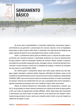 .
.
.
.
.
.
.
.
.
.
.
.
.
.
.
.
.
.
.
.
.
.
.
.
.
.
.
.
.
.
.
.
.
.
.
.
.
.
.
.
.
.
.
.
.
.
.
.
.
.
.
.
.
.
.
.
.
.
.
.
.
.
.
.
.
.
.
.
.
.
.
.
.
.
.
.
.
.
.
.
.
.
.
.
.
.
.
.
.
.
.
.
.
.
.
.
.
.
.
.
.
.
.
.
.
.
.
.
.
.
.
.
.
.
.
.
.
.
.
.
.
.
.
.
.
.
.
.
.
.
.
.
.
.
.
.
.
.
.
.
.
.
.
.
.
.
.
.
.
.
.
.
.
.
.
.
.
.
.
.
.
.
.
.
.
.
.
.
.
.
.
.
.
.
.
.
.
.
.
.
.
.
.
.
.
.
.
.
.
.
.
.
.
.
.
.
.
.
.
.
.
.
.
.
.
.
.
.
.
.
.
.
.
.
.
.
.
.
.
.
.
.
.
.
.
.
.
.
.
.
.
.
.
.
.
.
.
.
.
.
.
.
.
.
.
.
.
.
.
.
.
.
.
.
.
.
.
.
.
.
.
.
.
.
.
.
.
.
.
.
.
.
.
.
.
.
.
.
.
.
.
.
.
.
.
.
.
.
.
.
.
.
.
.
.
.
.
.
.
.
.
.
.
.
.
.
.
.
.
.
.
.
.
.
.
.
.
.
.
.
.
.
.
.
.
.
.
.
.
.
.
.
.
.
.
.
.
.
.
.
.
.
.
.
.
.
.
.
.
.
.
.
.
.
.
.
.
.
.
.
.
.
.
.
.
.
.
.
.
.
.
.
.
.
.
.
.
.
.
.
.
.
.
.
.
.
.
.
.
.
.
.
.
.
.
TÓPICO 4 SANEAMENTO BÁSICO
4 SANEAMENTO
BÁSICO
TÓPICO
Na busca pela sustentabilidade é importante implementar mecanismos legais e
administrativos que garantam a preservação dos recursos naturais, como as legislações
observadas no tópico anterior. Além disso, é necessário criar alternativas tecnológicas que
sejam capazes de garantir que a população tenha acesso a estes recursos.
Assim, o saneamento básico pode ser definido como o conjunto de ações socioe-
conômicas que vislumbra alcançar a salubridade ambiental, por meio de abastecimento
de água potável, coleta de disposição sanitária de resíduos sólidos, líquidos e gasosos,
promoção do uso sanitário adequado do solo, drenagem urbana, controle de doenças trans-
missíveis e outros serviços e obras com a finalidade de proteger e melhorar as condições
de vida urbana e rural (FUNASA, 2006).
De maneira geral, o saneamento básico atua sobre quatro esferas que são elas:
água, esgoto, drenagem e resíduos sólidos. Segundo o Ministério da Saúde a cada um real
investido em saneamento básico ocorre uma economia de 4 reais investidos em saúde pública
(FUNASA, 2006). Isso ocorre porque investir em saneamento básico é investir na prevenção
de doenças. Este tipo de investimentos faz com que a população tenha menor exposição a
agentes causadores de doenças como vírus, bactérias, fungos, ratos, entre outros.
Dados do Sistema Nacional de Informações sobre Saneamento, mostram que
83,7% da população em áreas urbanas é atendida com cobertura de redes de água potável
e 54% com redes de esgotamento sanitário (BRASIL, 2023). Estes dados são importantes
e demonstram que ainda existe um longo caminho a ser percorrido com relação a distri-
buição da água potável no país, sendo que o desafio ainda é maior no que diz respeito ao
tratamento de esgoto no país.
13
 