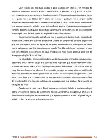 TÓPICO 4 SANEAMENTO BÁSICO
Com relação aos resíduos sólidos, o país registrou um total de 76,1 milhões de
toneladas coletadas, levando a uma cobertura de 93% (BRASIL, 2023). Ainda de acordo
com o levantamento supracitado, o Brasil registrou 39,5% dos resíduos destinados de forma
inadequada no ano de 2022, e 60,5% ocorreu de forma adequada, onde a maior parte deste
material foi encaminhado para o aterro sanitário (BRASIL, 2023). Estes dados demonstram
que ainda existe muito trabalho a ser feito no Brasil. Assim, observa-se que é necessário
vencer o descarte inadequado de resíduos e promover o aproveitamento do potencial deste
material por meio da reciclagem ou reaproveitamento de materiais.
Conforme mencionado, outra frente que o saneamento básico atual é com relação
à drenagem urbana. Por sua vez, a drenagem urbana é o conjunto de obras de engenharia
que tem por objetivo retirar as águas de um ponto transpondo-as a outro ponto de forma
rápida evitando os eventos de enchentes e inundações. Os projetos de drenagem urbana
têm como filosofia o escoamento da água precipitada o mais rápido possível para fora da
área projetada (SUDERHSA, 2002).
Na atualidade é comum sobretudo no verão situações de enchentes e alagamentos.
Segundo a ONU, o Brasil ocupa a 6° posição entre os países que mais sofrem com catás-
trofes climáticas (MORAIS, 2023). O país passou por um processo de crescimento desorde-
nado dos grandes centros urbanos. E a ocupação irregular, somados a impermeabilização
dos solos, retiradas das matas pressionam os eventos de inundações e alagamentos. Além
disso, outro fator que corrobora para os eventos de inundações e alagamentos é a falta
de investimentos em redes de coletores de águas pluviais que acabam favorecendo as
situações de risco.
Sendo assim, para que o Brasil avance na sustentabilidade é fundamental que
ocorra investimento na área de saneamento básico. Desta forma, será possível promover o
desenvolvimento do país, sendo essencial que a população tenha acesso a água e esgoto
tratado, coleta de resíduos e drenagem urbana.
14
 