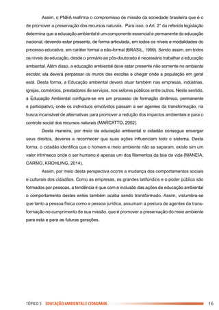 TÓPICO 5 EDUCAÇÃO AMBIENTAL E CIDADANIA 16
Assim, o PNEA reafirma o compromisso de missão da sociedade brasileira que é o
de promover a preservação dos recursos naturais. Para isso, o Art. 2° da referida legislação
determina que a educação ambiental é um componente essencial e permanente da educação
nacional, devendo estar presente, de forma articulada, em todos os níveis e modalidades do
processo educativo, em caráter formal e não-formal (BRASIL, 1999). Sendo assim, em todos
os níveis de educação, desde o primário ao pós-doutorado é necessário trabalhar a educação
ambiental. Além disso, a educação ambiental deve estar presente não somente no ambiente
escolar, ela deverá perpassar os muros das escolas e chegar onde a população em geral
está. Desta forma, a Educação ambiental deverá atuar também nas empresas, indústrias,
igrejas, comércios, prestadores de serviços, nos setores públicos entre outros. Neste sentido,
a Educação Ambiental configura-se em um processo de formação dinâmico, permanente
e participativo, onde os indivíduos envolvidos passam a ser agentes da transformação, na
busca incansável de alternativas para promover a redução dos impactos ambientais e para o
controle social dos recursos naturais (MARCATTO, 2002).
Desta maneira, por meio da educação ambiental o cidadão consegue enxergar
seus direitos, deveres e reconhecer que suas ações influenciam todo o sistema. Desta
forma, o cidadão identifica que o homem e meio ambiente não se separam, existe sim um
valor intrínseco onde o ser humano é apenas um dos filamentos da teia da vida (MANEIA;
CARMO, KROHLING, 2014).
Assim, por meio desta perspectiva ocorre a mudança dos comportamentos sociais
e culturais dos cidadãos. Como as empresas, os grandes latifúndios e o poder público são
formados por pessoas, a tendência é que com a inclusão das ações de educação ambiental
o comportamento destes entes também acaba sendo transformado. Assim, vislumbra-se
que tanto a pessoa física como a pessoa jurídica, assumam a postura de agentes da trans-
formação no cumprimento de sua missão, que é promover a preservação do meio ambiente
para esta e para as futuras gerações.
 