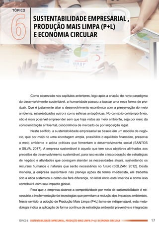 .
.
.
.
.
.
.
.
.
.
.
.
.
.
.
.
.
.
.
.
.
.
.
.
.
.
.
.
.
.
.
.
.
.
.
.
.
.
.
.
.
.
.
.
.
.
.
.
.
.
.
.
.
.
.
.
.
.
.
.
.
.
.
.
.
.
.
.
.
.
.
.
.
.
.
.
.
.
.
.
.
.
.
.
.
.
.
.
.
.
.
.
.
.
.
.
.
.
.
.
.
.
.
.
.
.
.
.
.
.
.
.
.
.
.
.
.
.
.
.
.
.
.
.
.
.
.
.
.
.
.
.
.
.
.
.
.
.
.
.
.
.
.
.
.
.
.
.
.
.
.
.
.
.
.
.
.
.
.
.
.
.
.
.
.
.
.
.
.
.
.
.
.
.
.
.
.
.
.
.
.
.
.
.
.
.
.
.
.
.
.
.
.
.
.
.
.
.
.
.
.
.
.
.
.
.
.
.
.
.
.
.
.
.
.
.
.
.
.
.
.
.
.
.
.
.
.
.
.
.
.
.
.
.
.
.
.
.
.
.
.
.
.
.
.
.
.
.
.
.
.
.
.
.
.
.
.
.
.
.
.
.
.
.
.
.
.
.
.
.
.
.
.
.
.
.
.
.
.
.
.
.
.
.
.
.
.
.
.
.
.
.
.
.
.
.
.
.
.
.
.
.
.
.
.
.
.
.
.
.
.
.
.
.
.
.
.
.
.
.
.
.
.
.
.
.
.
.
.
.
.
.
.
.
.
.
.
.
.
.
.
.
.
.
.
.
.
.
.
.
.
.
.
.
.
.
.
.
.
.
.
.
.
.
.
.
.
.
.
.
.
.
.
.
.
.
.
.
.
.
.
.
.
.
.
.
.
.
.
.
.
.
.
.
.
Como observado nos capítulos anteriores, logo após a criação do novo paradigma
do desenvolvimento sustentável, a humanidade passou a buscar uma nova forma de pro-
duzir. Que é justamente aliar o desenvolvimento econômico com a preservação do meio
ambiente, estereotipadas outrora como esferas antagônicas. No contexto contemporâneo,
não é mais possível empreender sem que haja vistas ao meio ambiente, seja por meio da
conscientização ambiental, concorrência de mercado ou por imposição legal.
Neste sentido, a sustentabilidade empresarial se baseia em um modelo de negó-
cio, que por meio de uma abordagem ampla, possibilita o equilíbrio financeiro, preserva
o meio ambiente e adota práticas que fomentam o desenvolvimento social (SANTOS
e SILVA, 2017). A empresa sustentável é aquela que tem seus objetivos alinhados aos
preceitos do desenvolvimento sustentável, para isso existe a incorporação de estratégias
de negócio e atividades que consigam atender as necessidades atuais, sustentando os
recursos humanos e naturais que serão necessários no futuro (BOLZAN, 2012). Desta
maneira, a empresa sustentável não planeja ações de forma imediatista, ela trabalha
sob a ótica sistêmica e como ela fará diferença, no local onde está inserida e como isso
contribuirá com seu impacto global.
Para que a empresa alcance a competitividade por meio da sustentabilidade é ne-
cessário a implementação de tecnologias que permitam a redução dos impactos ambientais.
Neste sentido, a adoção de Produção Mais Limpa (P+L) torna-se indispensável, esta meto-
dologia indica a aplicação de forma contínua de estratégia ambiental preventiva e integradas
TÓPICO 6 SUSTENTABILIDADE EMPRESARIAL, PRODUÇÃO MAIS LIMPA (P+L) E ECONOMIA CIRCULAR
6
SUSTENTABILIDADE EMPRESARIAL ,
PRODUÇÃO MAIS LIMPA (P+L)
E ECONOMIA CIRCULAR
TÓPICO
17
 
