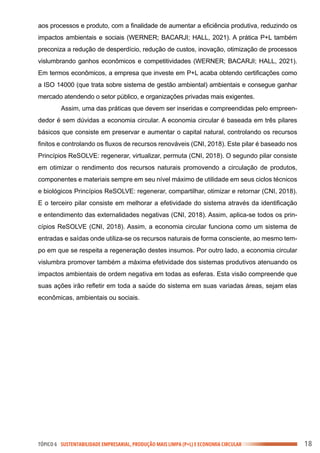 TÓPICO 6 SUSTENTABILIDADE EMPRESARIAL, PRODUÇÃO MAIS LIMPA (P+L) E ECONOMIA CIRCULAR 18
aos processos e produto, com a finalidade de aumentar a eficiência produtiva, reduzindo os
impactos ambientais e sociais (WERNER; BACARJI; HALL, 2021). A prática P+L também
preconiza a redução de desperdício, redução de custos, inovação, otimização de processos
vislumbrando ganhos econômicos e competitividades (WERNER; BACARJI; HALL, 2021).
Em termos econômicos, a empresa que investe em P+L acaba obtendo certificações como
a ISO 14000 (que trata sobre sistema de gestão ambiental) ambientais e consegue ganhar
mercado atendendo o setor público, e organizações privadas mais exigentes.
Assim, uma das práticas que devem ser inseridas e compreendidas pelo empreen-
dedor é sem dúvidas a economia circular. A economia circular é baseada em três pilares
básicos que consiste em preservar e aumentar o capital natural, controlando os recursos
finitos e controlando os fluxos de recursos renováveis (CNI, 2018). Este pilar é baseado nos
Princípios ReSOLVE: regenerar, virtualizar, permuta (CNI, 2018). O segundo pilar consiste
em otimizar o rendimento dos recursos naturais promovendo a circulação de produtos,
componentes e materiais sempre em seu nível máximo de utilidade em seus ciclos técnicos
e biológicos Princípios ReSOLVE: regenerar, compartilhar, otimizar e retornar (CNI, 2018).
E o terceiro pilar consiste em melhorar a efetividade do sistema através da identificação
e entendimento das externalidades negativas (CNI, 2018). Assim, aplica-se todos os prin-
cípios ReSOLVE (CNI, 2018). Assim, a economia circular funciona como um sistema de
entradas e saídas onde utiliza-se os recursos naturais de forma consciente, ao mesmo tem-
po em que se respeita a regeneração destes insumos. Por outro lado, a economia circular
vislumbra promover também a máxima efetividade dos sistemas produtivos atenuando os
impactos ambientais de ordem negativa em todas as esferas. Esta visão compreende que
suas ações irão refletir em toda a saúde do sistema em suas variadas áreas, sejam elas
econômicas, ambientais ou sociais.
 
