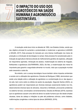 .
.
.
.
.
.
.
.
.
.
.
.
.
.
.
.
.
.
.
.
.
.
.
.
.
.
.
.
.
.
.
.
.
.
.
.
.
.
.
.
.
.
.
.
.
.
.
.
.
.
.
.
.
.
.
.
.
.
.
.
.
.
.
.
.
.
.
.
.
.
.
.
.
.
.
.
.
.
.
.
.
.
.
.
.
.
.
.
.
.
.
.
.
.
.
.
.
.
.
.
.
.
.
.
.
.
.
.
.
.
.
.
.
.
.
.
.
.
.
.
.
.
.
.
.
.
.
.
.
.
.
.
.
.
.
.
.
.
.
.
.
.
.
.
.
.
.
.
.
.
.
.
.
.
.
.
.
.
.
.
.
.
.
.
.
.
.
.
.
.
.
.
.
.
.
.
.
.
.
.
.
.
.
.
.
.
.
.
.
.
.
.
.
.
.
.
.
.
.
.
.
.
.
.
.
.
.
.
.
.
.
.
.
.
.
.
.
.
.
.
.
.
.
.
.
.
.
.
.
.
.
.
.
.
.
.
.
.
.
.
.
.
.
.
.
.
.
.
.
.
.
.
.
.
.
.
.
.
.
.
.
.
.
.
.
.
.
.
.
.
.
.
.
.
.
.
.
.
.
.
.
.
.
.
.
.
.
.
.
.
.
.
.
.
.
.
.
.
.
.
.
.
.
.
.
.
.
.
.
.
.
.
.
.
.
.
.
.
.
.
.
.
.
.
.
.
.
.
.
.
.
.
.
.
.
.
.
.
.
.
.
.
.
.
.
.
.
.
.
.
.
.
.
.
.
.
.
.
.
.
.
.
.
.
.
.
.
.
.
.
.
.
.
.
.
.
.
.
.
.
.
.
.
.
.
.
.
.
.
.
.
.
.
.
.
TÓPICO 7 O IMPACTO DO USO DOS AGROTÓXICOS NA SAÚDE HUMANA E AGRONEGÓCIO SUSTENTÁVEL
7
O IMPACTO DO USO DOS
AGROTÓXICOS NA SAÚDE
HUMANA E AGRONEGÓCIO
SUSTENTÁVEL
TÓPICO
A revolução verde teve início na década de 1950, nos Estados Unidos, sendo que
seu objetivo principal foi aumentar a produtividade e modernizar a agricultura (LAZZARI
e SOUZA, 2017). Este processo foi marcado por uma intensa modificação nos meios de
produção e a introdução de tecnologias no campo. Este processo foi caracterizado pela in-
trodução da agricultura intensiva através do melhoramento genético de espécies, utilização
de maquinários agrícolas, introdução de adubos, modernização do sistema de irrigação,
fertilizantes e agrotóxicos (GUITARRARA, 2023). De fato, a modernização dos meios foi
importante para garantir a seguridade alimentar no mundo, visto que a população mundial
está crescendo a cada dia.
No entanto, com o avanço tecnológico houve também vários impactos ambientais
e sociais com a utilização dos agrotóxicos. Estudos de Rodrigues (1988), demonstram que
existe uma relação entre a utilização de agrotóxico e a contaminação do ar, das águas e
do solo, bem como sobre os efeitos da saúde da população. Segundo Santos (2023), os
agrotóxicos podem ser responsáveis por diversas doenças ocasionando lesões nos rins,
desenvolvendo diversos tipos de cânceres, reduzindo a fertilidade, provocando problemas
no sistema nervoso, convenções e envenenamentos. Estudos de Moraes (2019), expressa
que os agrotóxicos causam uma série de danos na saúde humana que vão desde simples
náuseas, dores de cabeça e irritações na pele até problemas crônicos, como diabetes,
malformações congênitas e vários tipos de câncer (MORAES, 2019).
19
 