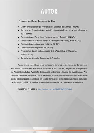 2
AUTOR
Professor Me. Renan Gonçalves da Silva
● Mestre em Agroecologia (Universidade Estadual de Maringá – UEM);
● Bacharel em Engenharia Ambiental (Universidade Estadual de Mato Grosso do
Sul – UEMS);
● Especialista em Engenharia de Segurança do Trabalho (UNINGÁ);
● Especialista em auditoria, perícia e educação ambiental (UNIFATECIE);
● Especialista em educação a distância (UniBF);
● Licenciado em Geografia (UNIJALES);
● Professor do Curso de Engenharia Civil e Arquitetura e Urbanismo
(UNIFATECIE);
● Consultor Ambiental e Segurança do Trabalho.
Possui ampla experiência como professor lecionando as disciplinas de Saneamento
Ambiental, Licenciamento Ambiental, Sistemas de Informações Geográficas, Recuperação
de Áreas Degradadas, Avaliação de Impactos Ambientais e Análise de Investimentos Am-
bientais, Gestão de Resíduos, Química Aplicada ao Meio Ambiente entre outras. Coordena-
dor da especialização pós-técnica em gestão de resíduos ofertada pela Secretaria de Estado
de Educação (SEED). E ainda com consultoria ambiental para empresas e prefeituras.
CURRÍCULO LATTES : http://lattes.cnpq.br/6149238437676530
 