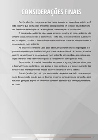 21
Caro(a) aluno(a), chegamos ao final dessa jornada, ao longo deste estudo você
pode observar que os impactos ambientais estão presentes em todas as atividades huma-
nas. Sendo que estes impactos causam graves problemas para a humanidade.
A degradação ambiental não causa somente prejuízo ao meio ambiente, ela
também causa perdas sociais e econômicas. Visto isso, o desenvolvimento sustentável
tem por objetivo conciliar o desenvolvimento das atividades humanas juntamente com a
preservação do meio ambiente.
Ao longo desse material você pode observar que foram criadas legislações e re-
gulamentos que tem por finalidade obrigar a preservação ambiental. No entanto, o melhor
caminho para promover a preservação do meio ambiental sem dúvidas é por meio da edu-
cação ambiental onde o ser humano passa a se reconhecer como parte do meio.
Sendo assim, é possível desenvolver empresas e agronegócio com vistas para
o desenvolvimento sustentável. Isso porque o meio ambiente e o desenvolvimento das
atividades são interdependentes e todas as ações influenciam todo o sistema.
Prezado(a) aluno(a), creio que este material despertou sua visão para o cumpri-
mento de sua missão cidadã, que é o dever de preservar o meio ambiente para esta e para
as futuras gerações. Espero ter contribuído com seus estudos e sua formação profissional,
até breve.
CONSIDERAÇÕES FINAIS
 