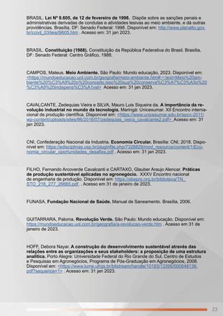 23
BRASIL. Lei Nº 9.605, de 12 de fevereiro de 1998. Dispõe sobre as sanções penais e
administrativas derivadas de condutas e atividades lesivas ao meio ambiente, e dá outras
providências. Brasília, DF: Senado Federal: 1998. Disponível em: http://www.planalto.gov.
br/ccivil_03/leis/l9605.htm . Acesso em: 31 jan 2023.
BRASIL. Constituição (1988). Constituição da República Federativa do Brasil. Brasília,
DF: Senado Federal: Centro Gráfico, 1988.
CAMPOS, Mateus. Meio Ambiente. São Paulo: Mundo educação, 2023. Disponível em:
<https://mundoeducacao.uol.com.br/geografia/meio-ambiente.htm#:~:text=Meio%20am-
biente%20%C3%A9%20o%20conceito,isso%20sua%20conserva%C3%A7%C3%A3o%20
%C3%A9%20indispens%C3%A1vel> Acesso em: 31 jan 2023.
CAVALCANTE, Zedequias Vieira e SILVA, Mauro Luis Siqueira da. A importância da re-
volução industrial no mundo da tecnologia. Maringá: Unicesumar. XII Encontro interna-
cional de produção científica. Disponível em: <https://www.unicesumar.edu.br/epcc-2011/
wp-content/uploads/sites/86/2016/07/zedequias_vieira_cavalcante2.pdf> Acesso em: 31
jan 2023.
CNI, Confederação Nacional da Industria. Economia Circular. Brasília: CNI, 2018. Dispo-
nível em: https://edisciplinas.usp.br/pluginfile.php/7328829/mod_resource/content/1/Eco-
nomia_circular_oportunidades_desafios.pdf . Acesso em: 31 jan 2023.
FILHO, Fernando Arcoverde Cavalcanti e CARTAXO, Glauber Araujo Alencar. Práticas
de produção sustentável aplicadas no agronegócio. XXXV Encontro nacional
de engenharia de produção. Disponível em: https://abepro.org.br/biblioteca/TN_
STO_216_277_26665.pdf . Acesso em 31 de janeiro de 2023.
FUNASA, Fundação Nacional de Saúde. Manual de Saneamento. Brasília, 2006.
GUITARRARA, Paloma. Revolução Verde. São Paulo: Mundo educação. Disponível em:
https://mundoeducacao.uol.com.br/geografia/a-revolucao-verde.htm . Acesso em 31 de
janeiro de 2023.
HOFF, Debora Nayar. A construção do desenvolvimento sustentável através das
relações entre as organizações e seus stakeholders: a proposição de uma estrutura
analítica. Porto Alegre: Universidade Federal do Rio Grande do Sul, Centro de Estudos
e Pesquisas em Agronegócios, Programa de Pós-Graduação em Agronegócios, 2008.
Disponível em: <https://www.lume.ufrgs.br/bitstream/handle/10183/13395/000648136.
pdf?sequence=1> . Acesso em: 31 jan 2023.
 