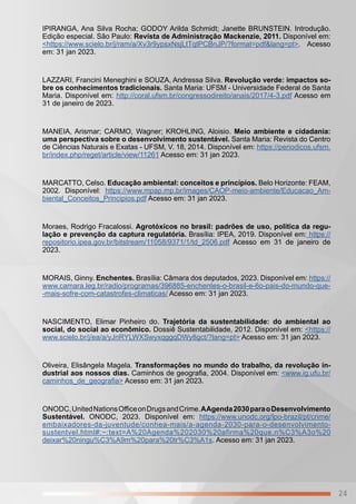 24
IPIRANGA, Ana Silva Rocha; GODOY Arilda Schmidt; Janette BRUNSTEIN. Introdução.
Edição especial. São Paulo: Revista de Administração Mackenzie, 2011. Disponível em:
<https://www.scielo.br/j/ram/a/Xv3r9ypsxNsjLtTqtPCBnJP/?format=pdf&lang=pt>. Acesso
em: 31 jan 2023.
LAZZARI, Francini Meneghini e SOUZA, Andressa Silva. Revolução verde: impactos so-
bre os conhecimentos tradicionais. Santa Maria: UFSM - Universidade Federal de Santa
Maria. Disponível em: http://coral.ufsm.br/congressodireito/anais/2017/4-3.pdf Acesso em
31 de janeiro de 2023.
MANEIA, Arismar; CARMO, Wagner; KROHLING, Aloisio. Meio ambiente e cidadania:
uma perspectiva sobre o desenvolvimento sustentável. Santa Maria: Revista do Centro
de Ciências Naturais e Exatas - UFSM, V. 18, 2014. Disponível em: https://periodicos.ufsm.
br/index.php/reget/article/view/11261 Acesso em: 31 jan 2023.
MARCATTO, Celso. Educação ambiental: conceitos e princípios. Belo Horizonte: FEAM,
2002. Disponível: https://www.mpap.mp.br/images/CAOP-meio-ambiente/Educacao_Am-
biental_Conceitos_Principios.pdf Acesso em: 31 jan 2023.
Moraes, Rodrigo Fracalossi. Agrotóxicos no brasil: padrões de uso, política da regu-
lação e prevenção da captura regulatória. Brasília: IPEA, 2019. Disponível em: https://
repositorio.ipea.gov.br/bitstream/11058/9371/1/td_2506.pdf Acesso em 31 de janeiro de
2023.
MORAIS, Ginny. Enchentes. Brasília: Câmara dos deputados, 2023. Disponível em: https://
www.camara.leg.br/radio/programas/396885-enchentes-o-brasil-e-6o-pais-do-mundo-que-
-mais-sofre-com-catastrofes-climaticas/ Acesso em: 31 jan 2023.
NASCIMENTO, Elimar Pinheiro do. Trajetória da sustentabilidade: do ambiental ao
social, do social ao econômico. Dossiê Sustentabilidade, 2012. Disponível em: <https://
www.scielo.br/j/ea/a/yJnRYLWXSwyxqggqDWy8gct/?lang=pt> Acesso em: 31 jan 2023.
Oliveira, Elisângela Magela. Transformações no mundo do trabalho, da revolução in-
dustrial aos nossos dias. Caminhos de geografia, 2004. Disponível em: <www.ig.ufu.br/
caminhos_de_geografia> Acesso em: 31 jan 2023.
ONODC,UnitedNationsOfficeonDrugsandCrime.AAgenda2030paraoDesenvolvimento
Sustentável. ONODC, 2023. Disponível em: https://www.unodc.org/lpo-brazil/pt/crime/
embaixadores-da-juventude/conhea-mais/a-agenda-2030-para-o-desenvolvimento-
sustentvel.html#:~:text=A%20Agenda%202030%20afirma%20que,n%C3%A3o%20
deixar%20ningu%C3%A9m%20para%20tr%C3%A1s. Acesso em: 31 jan 2023.
 