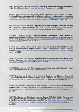 25
ONU. Organização das Nações Unidas. Objetivos do desenvolvimento sustentável.
ONU, 2015. Disponível em: <https://brasil.un.org/ > Acesso em: 31 jan 2023.
PAULA, Ana Carolina Pilatti de; Maria Salete WALTRICK; Sandra Mara PEDROSO.
Sustentabilidade organizacional: desafio dos gestores frente às questões ambientais.
1. ed. Belo Horizonte: Poisson, 2017. Disponível em: <https://www.poisson.com.br/livros/
sustentabilidade/volume3/Sustentabilidade%20vol3.pdf> Acesso em: 31 jan 2023.
RODRIGUES, Geraldo Stachetti. Agrotóxicos e contaminação ambiental no Bra-
sil. EMBRAPA, 1998. Disponível em: https://ainfo.cnptia.embrapa.br/digital/bitstream/
item/164555/1/Rodrigues-agrotoxicos.pdf Acesso em 31 de janeiro de 2023.
ROMEIRO, Ademar Ribeiro. Desenvolvimento sustentável: uma perspectiva
econômicoecológica. São Paulo: Instituto de Estudos Avançados da Universidade de São
Paulo, 2012. Disponível em: <https://www.scielo.br/j/ea/a/F9XDcdCSWRS9Xr7SpknNJPv/
abstract/?lang=pt> Acesso em: 31 jan 2023.
SANTO, Élcio Henrique dos e SILVA, Mirela Auxiliadora da. Sustentabilidade empresa-
rial: um novo modelo de negócio. Revista Ciência Contemporânea jun./dez. 2017, v.2.
Disponível em: http://uniesp.edu.br/sites/guaratingueta/revista.php?id_revista=31 Acesso
em: 31 jan 2023.
SANTOS, Vanessa Sardinha dos. Contaminação ambiental por agrotóxicos. Brasil
Escola. Disponível em: https://brasilescola.uol.com.br/biologia/contaminacao-ambiental-
-por-agrotoxicos.htm. Acesso em 31 de janeiro de 2023.
SCWINZEKEL, Nairana et al. Os impactos ambientais da revolução industrial: mudan-
ças econômicas e sociais. Unijuí: Moeducitec, 2022.
SEMA, Secretaria de Estado de Meio Ambiente. Cadernos de Educação Ambiental:
Agricultura Sustentável. São Paulo: SEMA, 2014. Disponível em: http://arquivo.ambiente.
sp.gov.br/cea/2014/11/13-agricultura-sustentavel1.pdf Acesso em 31 de janeiro de 2023.
SUDERHSA, Secretaria de estado do meio ambiente e recursos hídricos. Manual de dre-
nagem urbana. Curitiba: SUDERHSA, 2002. Disponível em: https://www.iat.pr.gov.br/sites/
agua-terra/arquivos_restritos/files/documento/2020-07/mdu_versao01.pdf Acesso em: 31
jan 2023.
WERNER, Eveline de Magalhães; Alencar Garcia BACARJI; HALL, Rosemar Jos.
Produção Mais Limpa: Conceitos e Definições Metodológicas. SEGeT – Simpósio de
Excelência em Gestão e Tecnologia. Disponível em: https://www.aedb.br/seget/arquivos/
artigos09/306_306_PMaisL_Conceitos_e_Definicoes_Metodologicas.pdf Acesso em: 31
jan 2023.
 
