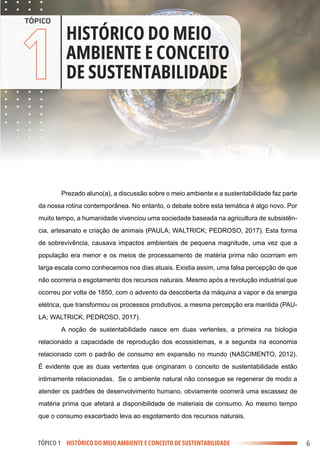 .
.
.
.
.
.
.
.
.
.
.
.
.
.
.
.
.
.
.
.
.
.
.
.
.
.
.
.
.
.
.
.
.
.
.
.
.
.
.
.
.
.
.
.
.
.
.
.
.
.
.
.
.
.
.
.
.
.
.
.
.
.
.
.
.
.
.
.
.
.
.
.
.
.
.
.
.
.
.
.
.
.
.
.
.
.
.
.
.
.
.
.
.
.
.
.
.
.
.
.
.
.
.
.
.
.
.
.
.
.
.
.
.
.
.
.
.
.
.
.
.
.
.
.
.
.
.
.
.
.
.
.
.
.
.
.
.
.
.
.
.
.
.
.
.
.
.
.
.
.
.
.
.
.
.
.
.
.
.
.
.
.
.
.
.
.
.
.
.
.
.
.
.
.
.
.
.
.
.
.
.
.
.
.
.
.
.
.
.
.
.
.
.
.
.
.
.
.
.
.
.
.
.
.
.
.
.
.
.
.
.
.
.
.
.
.
.
.
.
.
.
.
.
.
.
.
.
.
.
.
.
.
.
.
.
.
.
.
.
.
.
.
.
.
.
.
.
.
.
.
.
.
.
.
.
.
.
.
.
.
.
.
.
.
.
.
.
.
.
.
.
.
.
.
.
.
.
.
.
.
.
.
.
.
.
.
.
.
.
.
.
.
.
.
.
.
.
.
.
.
.
.
.
.
.
.
.
.
.
.
.
.
.
.
.
.
.
.
.
.
.
.
.
.
.
.
.
.
.
.
.
.
.
.
.
.
.
.
.
.
.
.
.
.
.
.
.
.
.
.
.
.
.
.
.
.
.
.
.
.
.
.
.
.
.
.
.
.
.
.
.
.
.
.
.
.
.
.
.
.
.
.
.
.
.
.
.
.
.
.
.
.
.
.
.
.
.
.
.
.
.
.
.
.
.
.
.
.
.
.
.
.
.
.
.
.
.
.
.
.
.
.
.
.
.
.
.
.
.
.
.
.
.
.
.
.
.
.
.
.
.
.
.
.
.
.
.
.
.
.
.
.
.
.
.
.
.
.
.
.
.
.
.
.
.
.
.
.
.
.
.
.
.
.
.
.
.
.
.
.
.
.
.
.
.
.
.
.
.
.
.
.
.
.
.
.
.
.
.
.
.
.
.
.
.
.
.
.
.
.
.
.
.
.
.
.
.
.
.
.
.
.
.
.
.
.
.
.
.
.
.
.
.
.
.
.
.
.
.
.
.
.
.
.
.
.
.
.
.
.
.
.
.
.
.
.
.
.
.
.
.
.
.
.
.
.
.
.
.
.
.
.
.
.
.
.
.
.
.
.
.
.
.
.
.
.
.
.
.
.
.
.
.
.
.
.
.
.
.
.
.
.
.
.
.
.
.
.
.
.
.
.
.
.
.
.
.
.
.
.
.
.
.
.
.
.
.
.
.
.
.
.
.
.
.
.
.
.
.
.
.
.
.
.
.
.
.
.
.
.
.
.
.
.
.
.
.
.
.
.
.
.
.
.
.
.
.
.
.
.
.
.
.
.
.
.
.
.
.
.
.
.
.
.
.
.
.
.
.
.
.
.
.
.
.
.
.
.
.
.
.
.
.
.
.
.
.
.
.
.
.
6
1
TÓPICO 1 HISTÓRICO DO MEIO AMBIENTE E CONCEITO DE SUSTENTABILIDADE
TÓPICO
HISTÓRICO DO MEIO
AMBIENTE E CONCEITO
DE SUSTENTABILIDADE
Prezado aluno(a), a discussão sobre o meio ambiente e a sustentabilidade faz parte
da nossa rotina contemporânea. No entanto, o debate sobre esta temática é algo novo. Por
muito tempo, a humanidade vivenciou uma sociedade baseada na agricultura de subsistên-
cia, artesanato e criação de animais (PAULA; WALTRICK; PEDROSO, 2017). Esta forma
de sobrevivência, causava impactos ambientais de pequena magnitude, uma vez que a
população era menor e os meios de processamento de matéria prima não ocorriam em
larga escala como conhecemos nos dias atuais. Existia assim, uma falsa percepção de que
não ocorreria o esgotamento dos recursos naturais. Mesmo após a revolução industrial que
ocorreu por volta de 1850, com o advento da descoberta da máquina a vapor e da energia
elétrica, que transformou os processos produtivos, a mesma percepção era mantida (PAU-
LA; WALTRICK; PEDROSO, 2017).
A noção de sustentabilidade nasce em duas vertentes, a primeira na biologia
relacionado a capacidade de reprodução dos ecossistemas, e a segunda na economia
relacionado com o padrão de consumo em expansão no mundo (NASCIMENTO, 2012).
É evidente que as duas vertentes que originaram o conceito de sustentabilidade estão
intimamente relacionadas. Se o ambiente natural não consegue se regenerar de modo a
atender os padrões de desenvolvimento humano, obviamente ocorrerá uma escassez de
matéria prima que afetará a disponibilidade de materiais de consumo. Ao mesmo tempo
que o consumo exacerbado leva ao esgotamento dos recursos naturais.
 