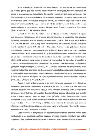 7
TÓPICO 1 HISTÓRICO DO MEIO AMBIENTE E CONCEITO DE SUSTENTABILIDADE
Após a revolução industrial, o mundo observou um modelo de processamento
de matéria prima que não ocorreu antes das novas invenções, fato que colocava em
xeque a manutenção da capacidade de suporte regenerativa do meio ambiente. Este
fenômeno começou a ser observado primeiro por intelectuais da época, e posteriormen-
te externada para a sociedade em geral. Assim, os primeiros registros sobre o tema
desenvolvimento sustentável, ocorreram em 1972, na Conferência de Estocolmo, este
evento originou o documento chamado “Nosso Futuro Comum” – Relatório Brundtland
(PAULA; WALTRICK; PEDROSO, 2017).
O relatório Brundtland estabelece que o “desenvolvimento sustentável é aquele
que atende às necessidades do presente sem comprometer a capacidade das gerações
futuras de atenderem as suas próprias necessidades” (CMED, 1988, p. 46, apud IPIRAN-
GA; GODOY; BRUNSTEIN, 2011). Além da conferência de Estocolmo ocorreu também a
reunião conhecida como RIO +20 ou Eco 92, ambas foram eventos globais que tiveram
por finalidade discutir em nível global o meio ambiente. Nascia assim, um novo modelo de
desenvolvimento. Para Nascimento (2012, p.5), o desenvolvimento sustentável tem, além
de um cerceamento ambiental, uma dimensão social. Ainda de acordo com o autor supra-
citado, está contida a ideia de que a pobreza é provocadora de agressões ambientais e,
por isso, a sustentabilidade deve contemplar a equidade social e a qualidade de vida dessa
geração e das próximas (NASCIMENTO, 2012). O novo modelo de desenvolvimento, assu-
me uma visão crítica ao modelo de desenvolvimento adotado pelos países industrializados
e reproduzido pelas nações em desenvolvimento, destacando que progresso econômico
e social não pode ser alicerçado na exploração indiscriminada e devastadora da natureza
(IPIRANGA; GODOY; BRUNSTEIN, 2011).
Assim, o meio ambiente passa a ser visto como um organismo vivo, dotado de
elementos que afetam diretamente a qualidade de vida da humanidade em seus mais
variados aspectos. Por meio desta visão, o meio ambiente é definido como o conjunto de
condições, leis, influências e interações de ordem física, química e biológica, que permite,
abriga e rege a vida em todas as suas formas (BRASIL, 1981). Desta maneira, o meio
ambiente é o local onde ocorre a inter-relação entre os seres bióticos e abióticos em seus
mais variados sentidos. Para Campos (2022), meio ambiente é o conceito que expressa
diferentes relações estabelecidas entre os seres vivos, envolvendo a inter-relação entre os
elementos naturais e os espaços humanos.
Desta maneira, as relações que são estabelecidas neste meio ambiente podem afetar
diretamente o seu equilíbrio ecológico trazendo diversos impactos negativos que podem
colocar em risco a sobrevivência humana e dos demais seres que compõem a biosfera.
 