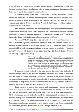 TÓPICO 2 DESENVOLVIMENTO SUSTENTÁVEL 9
a estratificação da população em camadas sociais. Segundo Oliveira (2004, p. 92), o ser
humano passou a viver em função deste sistema, o qual precisa excluir de seus benefícios
boa parte da população para continuar se mantendo.
É evidente que não existia mais a possibilidade de voltar à manufatura. Foi então
necessário pensar em um modelo que conseguisse garantir o conforto adquirido com a
revolução industrial aliado à preservação dos recursos naturais. Tudo isso, reduzindo a
desigualdade social e eliminado a pobreza. A partir desta ideia surge então o modelo de
desenvolvimento sustentável.
Este modelo é baseado em três esferas principais. Para que haja desenvolvimento
sustentável é necessário que ocorra a integração das dimensões econômicas, sociais e
ambientais em todos os níveis da sociedade, inclusive as cooperativas (HOFF, 2008). Tra-
ta-se então de um pacto global, que vislumbra garantir o equilíbrio.
No ano de 2015, líderes globais e representantes da sociedade civil reuniram- se na
ONU e pactuaram objetivos para erradicar a pobreza, proteger o planeta e garantir que as
pessoas alcancem a paz e a prosperidade (UNODC, 2023). O plano ficou conhecido como
Agenda 2030 para o Desenvolvimento Sustentável, na ocasião foram criados 17 objetivos
para o Desenvolvimento Sustentável baseados nos antigos Objetivos de Desenvolvimento
do Milênio (ODM) (UNODC, 2023).
“Os 17 Objetivos de Desenvolvimento Sustentável e 169 metas que estamos
anunciando hoje demonstram a escala e a ambição desta nova Agenda uni-
versal. Eles se constroem sobre o legado dos Objetivos de Desenvolvimento
do Milênio e concluirão o que estes não conseguiram alcançar. Eles buscam
concretizar os direitos humanos de todos e alcançar a igualdade de gênero
e o empoderamento das mulheres e meninas. Eles são integrados e indivi-
síveis, e equilibram as três dimensões do desenvolvimento sustentável: a
econômica, a social e a ambiental” (ONU, 2015).
O desenvolvimento sustentável não trata apenas da preservação ambiental. O
modelo enxerga o mundo por meio de um prisma sistêmico, onde todos os elementos
acabam influenciando todo o sistema. Este modelo trata-se de uma conciliação dos ecode-
senvolvimentistas em que se baseia na manutenção do crescimento econômico eficiente
(sustentado) no longo prazo, acompanhado da melhoria das condições sociais (distribuindo
renda) e respeitando o meio ambiente (ROMEIRO, 2012).
Desta maneira, as esferas tidas como antagônicas passam a compor elementos
em que se apoiam mutuamente. Imagine uma cadeira com três pernas, caso uma delas
venha a cair a plataforma não ficará em pé e ruirá. Como visto o desenvolvimento susten-
tável, é formado por um pilar ambiental, econômico e social, quando um destes pilares não
funciona é inaugurado então um ciclo de crises e todo o sistema acaba não se mantendo
a longo prazo. Desta forma, observa-se que este modelo é buscado por grande parte das
lideranças mundial, porque apresenta-se como sistema capaz de atender as necessidades
da humanidade, por meio do equilíbrio, respeito e diálogo entres os povos.
 