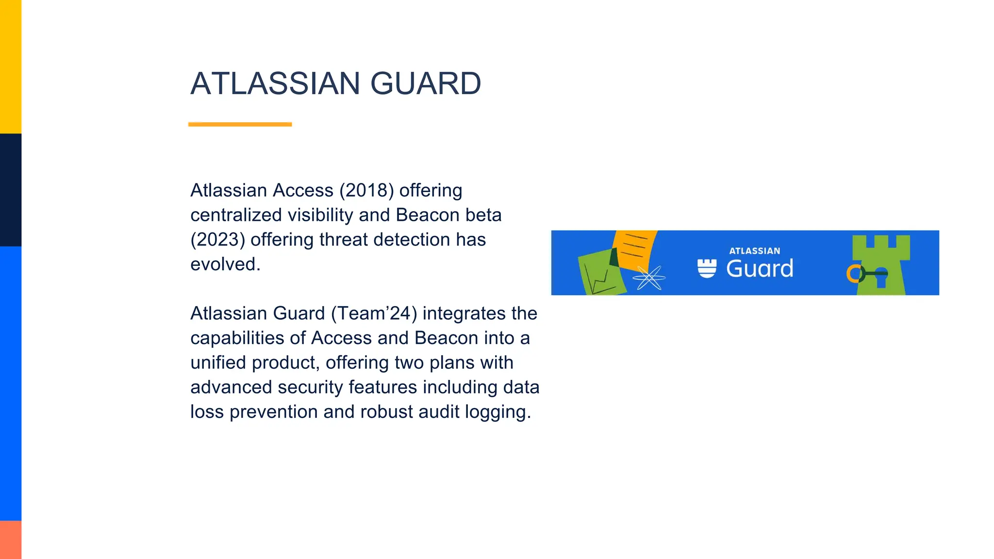 ATLASSIAN GUARD
Atlassian Access (2018) offering
centralized visibility and Beacon beta
(2023) offering threat detection has
evolved.
Atlassian Guard (Team’24) integrates the
capabilities of Access and Beacon into a
unified product, offering two plans with
advanced security features including data
loss prevention and robust audit logging.
 