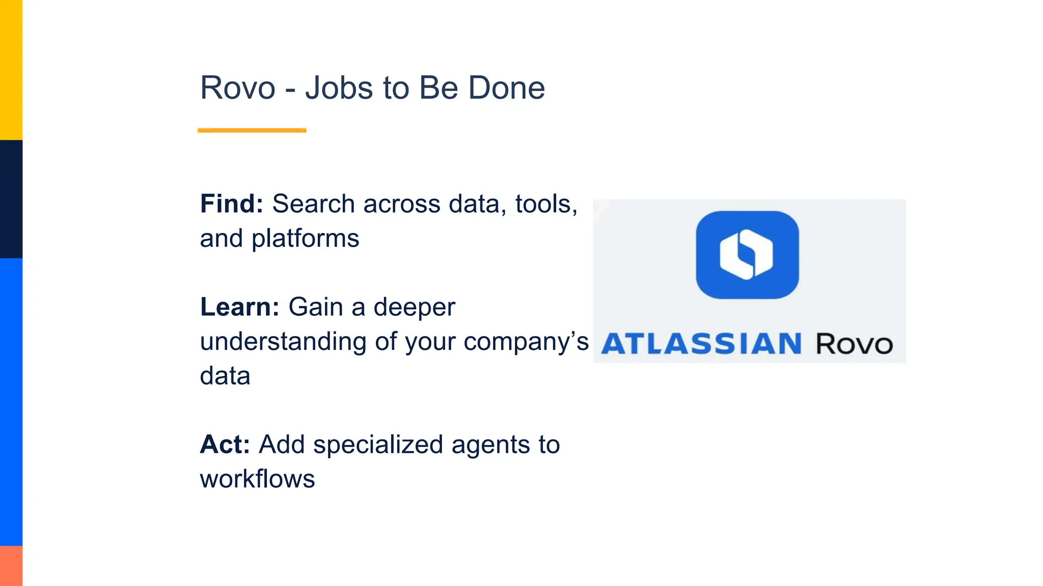 Rovo - Jobs to Be Done
Find: Search across data, tools,
and platforms
Learn: Gain a deeper
understanding of your company’s
data
Act: Add specialized agents to
workflows
 