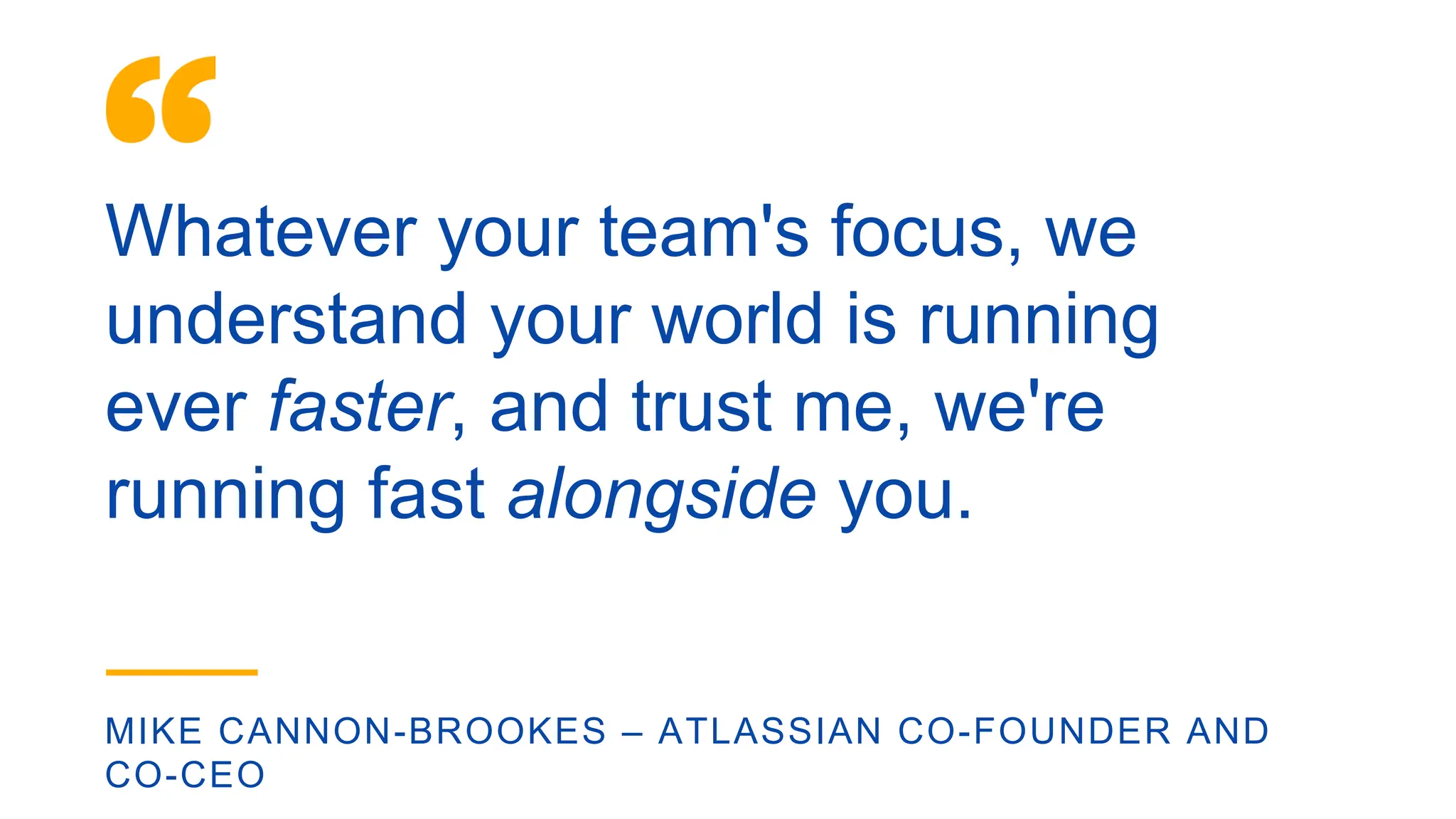 Whatever your team's focus, we
understand your world is running
ever faster, and trust me, we're
running fast alongside you.
MIKE CANNON-BROOKES – ATLASSIAN CO-FOUNDER AND
CO-CEO
 