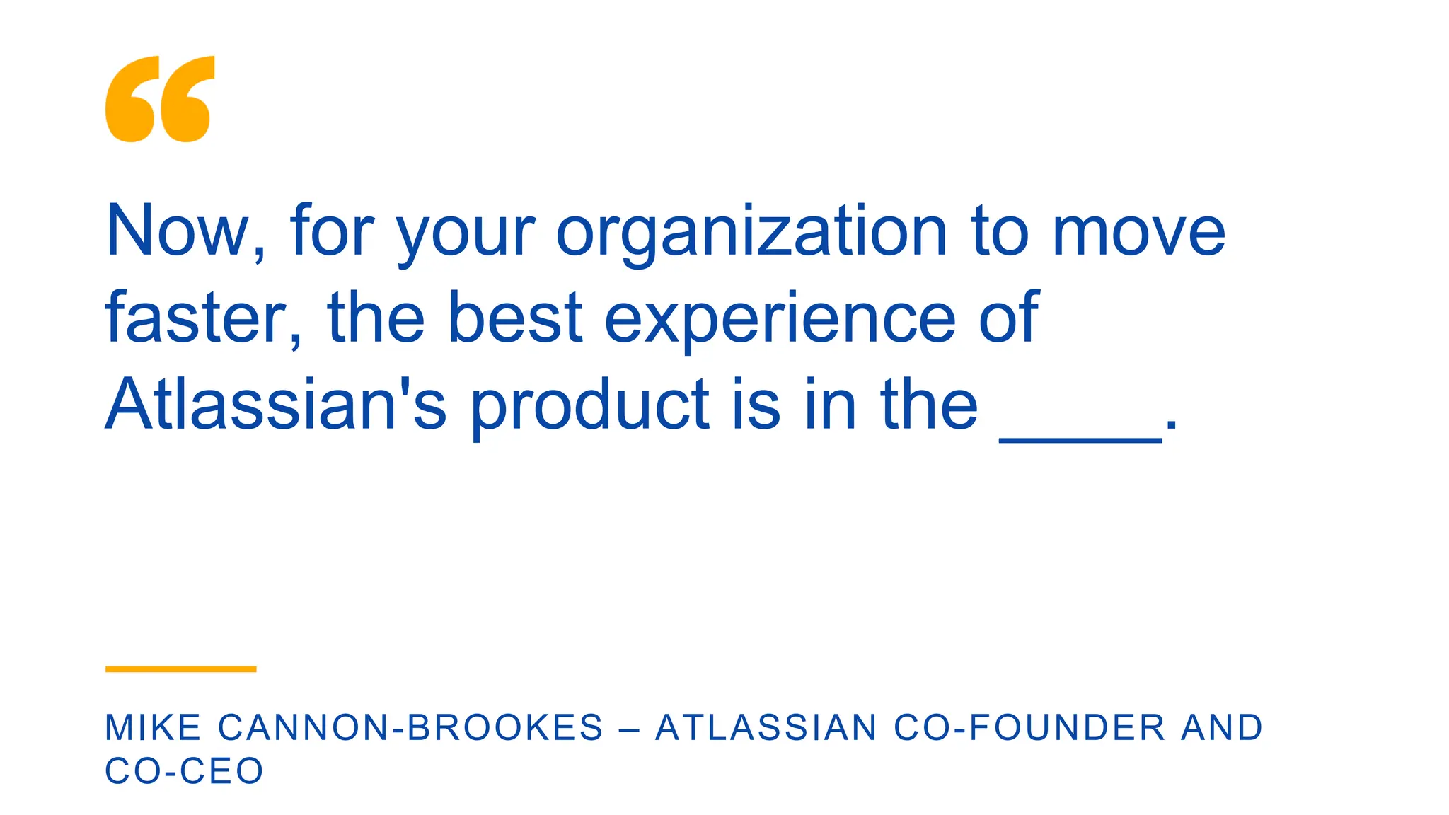 Now, for your organization to move
faster, the best experience of
Atlassian's product is in the ____.
MIKE CANNON-BROOKES – ATLASSIAN CO-FOUNDER AND
CO-CEO
 