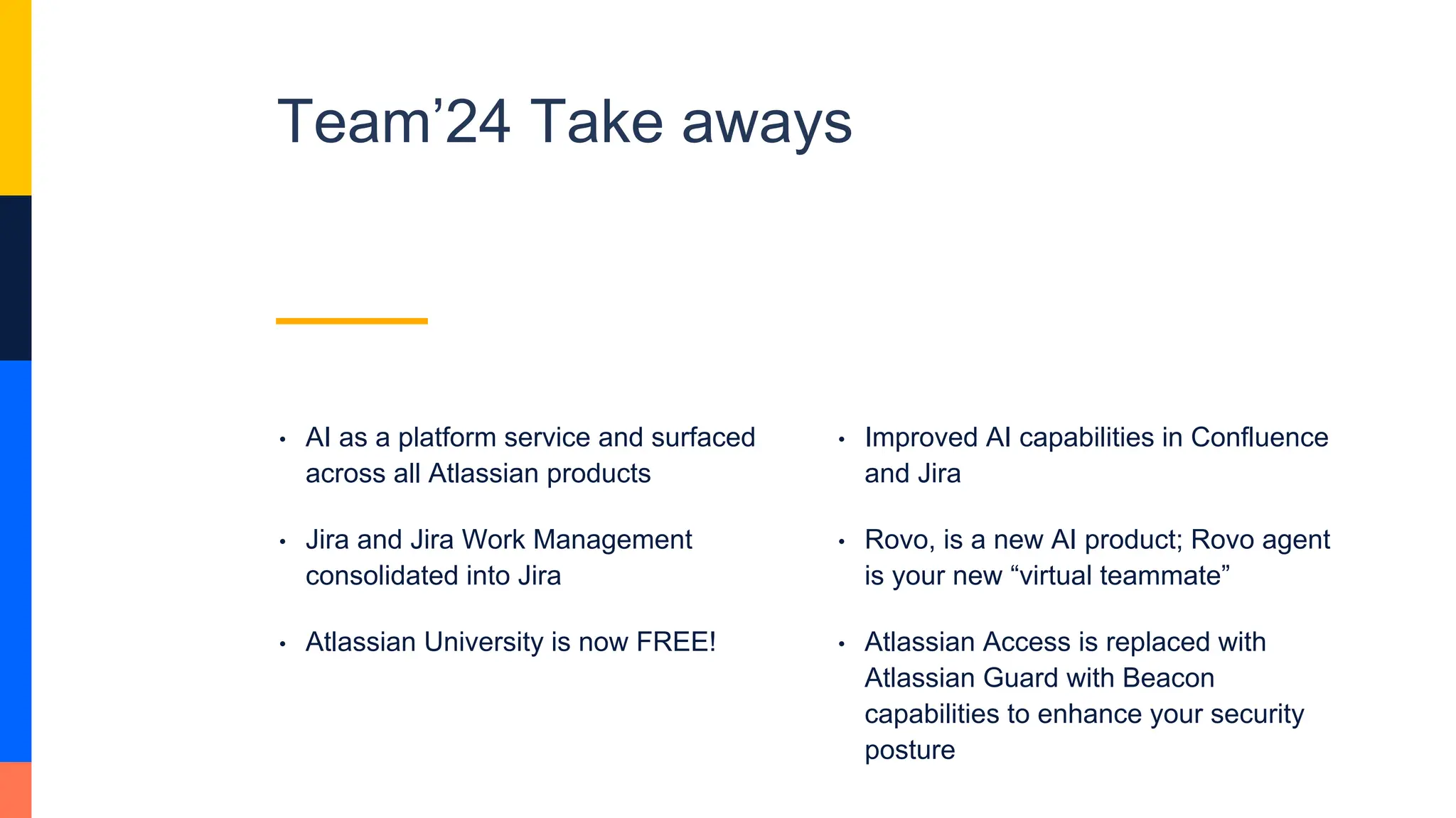 Team’24 Take aways
• AI as a platform service and surfaced
across all Atlassian products
• Jira and Jira Work Management
consolidated into Jira
• Atlassian University is now FREE!
• Improved AI capabilities in Confluence
and Jira
• Rovo, is a new AI product; Rovo agent
is your new “virtual teammate”
• Atlassian Access is replaced with
Atlassian Guard with Beacon
capabilities to enhance your security
posture
 