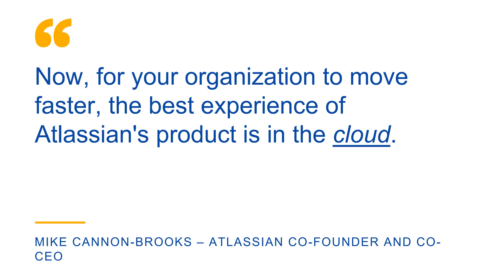 Now, for your organization to move
faster, the best experience of
Atlassian's product is in the cloud.
MIKE CANNON-BROOKS – ATLASSIAN CO-FOUNDER AND CO-
CEO
 