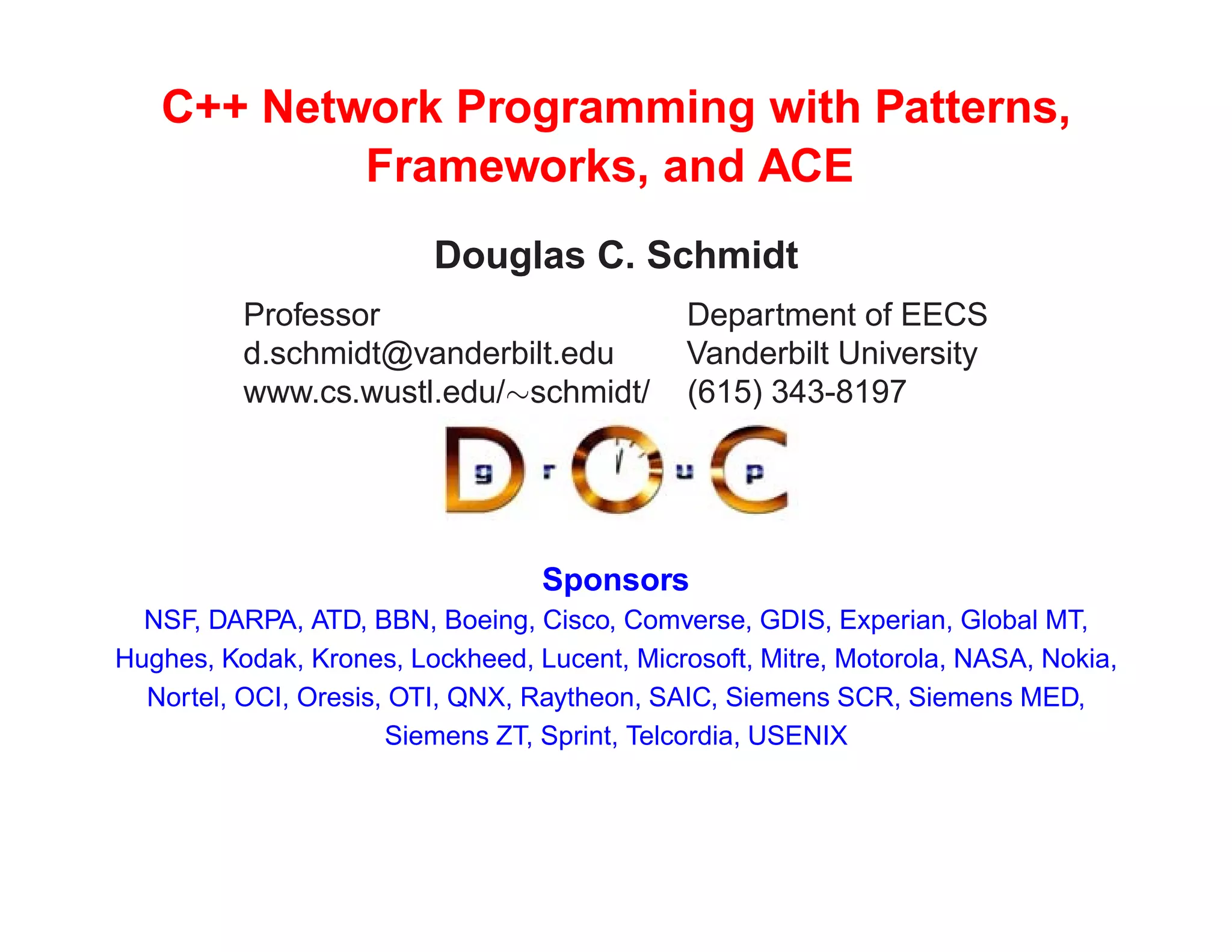 C++ Network Programming with Patterns,
           Frameworks, and ACE
                         Douglas C. Schmidt
          Professor                           Department of EECS
          d.schmidt@vanderbilt.edu            Vanderbilt University
          www.cs.wustl.edu/schmidt/          (615) 343-8197




                                  Sponsors
  NSF, DARPA, ATD, BBN, Boeing, Cisco, Comverse, GDIS, Experian, Global MT,
Hughes, Kodak, Krones, Lockheed, Lucent, Microsoft, Mitre, Motorola, NASA, Nokia,
  Nortel, OCI, Oresis, OTI, QNX, Raytheon, SAIC, Siemens SCR, Siemens MED,
                      Siemens ZT, Sprint, Telcordia, USENIX
 