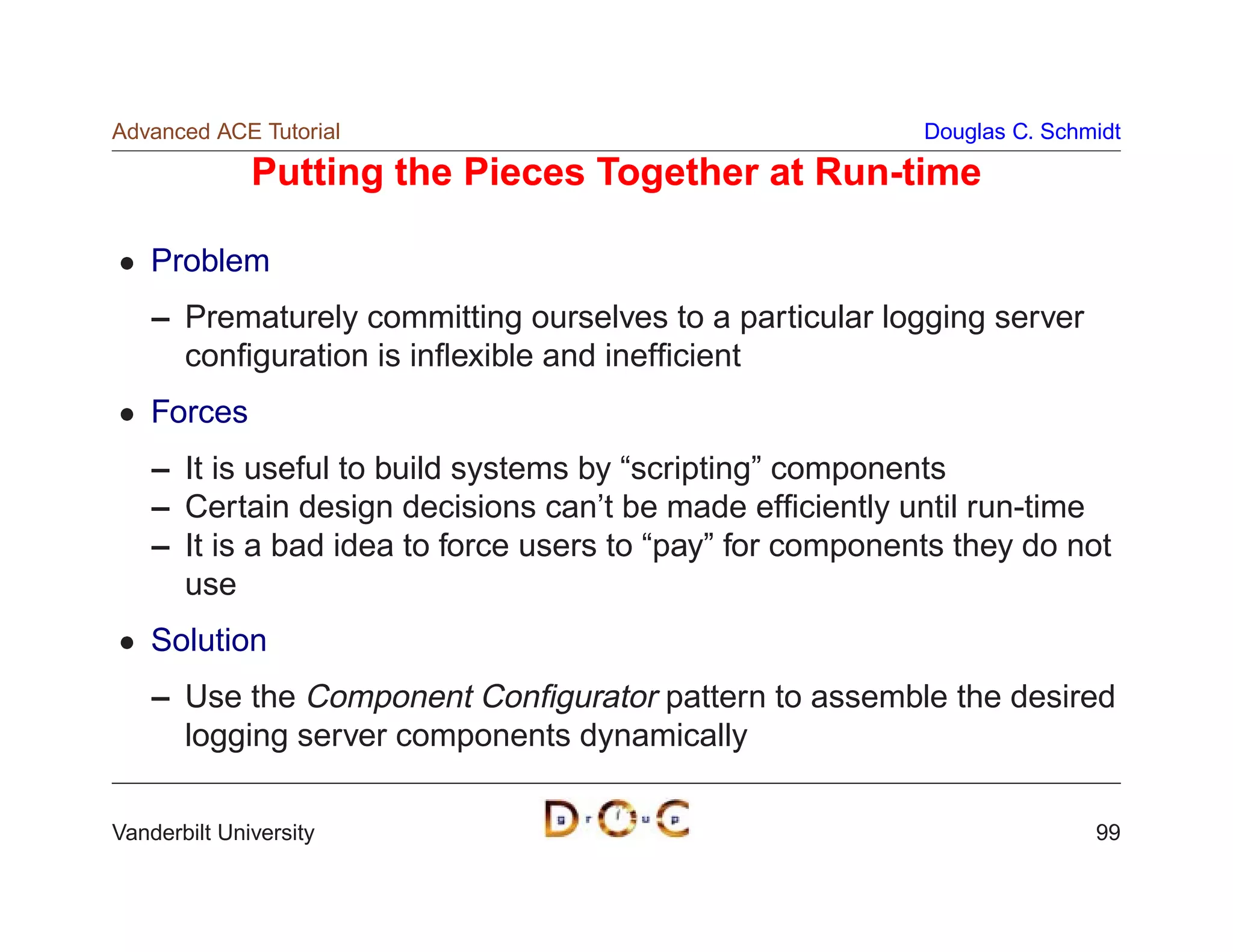 Advanced ACE Tutorial                                      Douglas C. Schmidt

              Putting the Pieces Together at Run-time

    Problem
    – Prematurely committing ourselves to a particular logging server
      conﬁguration is inﬂexible and inefﬁcient
    Forces
    – It is useful to build systems by “scripting” components
    – Certain design decisions can’t be made efﬁciently until run-time
    – It is a bad idea to force users to “pay” for components they do not
      use
    Solution
    – Use the Component Conﬁgurator pattern to assemble the desired
      logging server components dynamically

Vanderbilt University                                                     99
 
