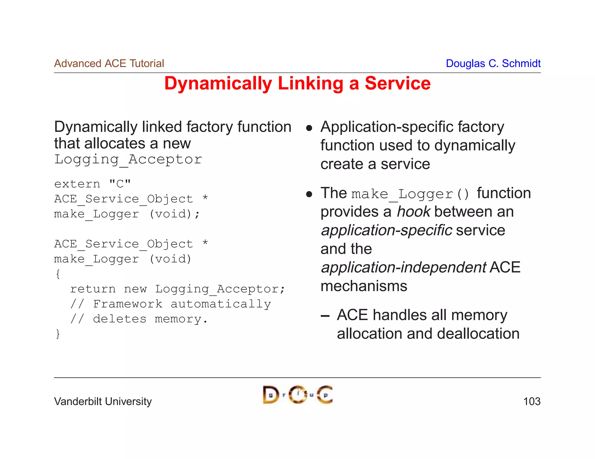 Advanced ACE Tutorial                                      Douglas C. Schmidt

                        Dynamically Linking a Service

Dynamically linked factory function     Application-speciﬁc factory
that allocates a new                    function used to dynamically
Logging_Acceptor                        create a service
extern C
ACE_Service_Object *                    The make_Logger() function
make_Logger (void);                     provides a hook between an
                                        application-speciﬁc service
ACE_Service_Object *
                                        and the
make_Logger (void)
{                                       application-independent ACE
  return new Logging_Acceptor;          mechanisms
  // Framework automatically
  // deletes memory.                     – ACE handles all memory
}                                          allocation and deallocation



Vanderbilt University                                                    103
 