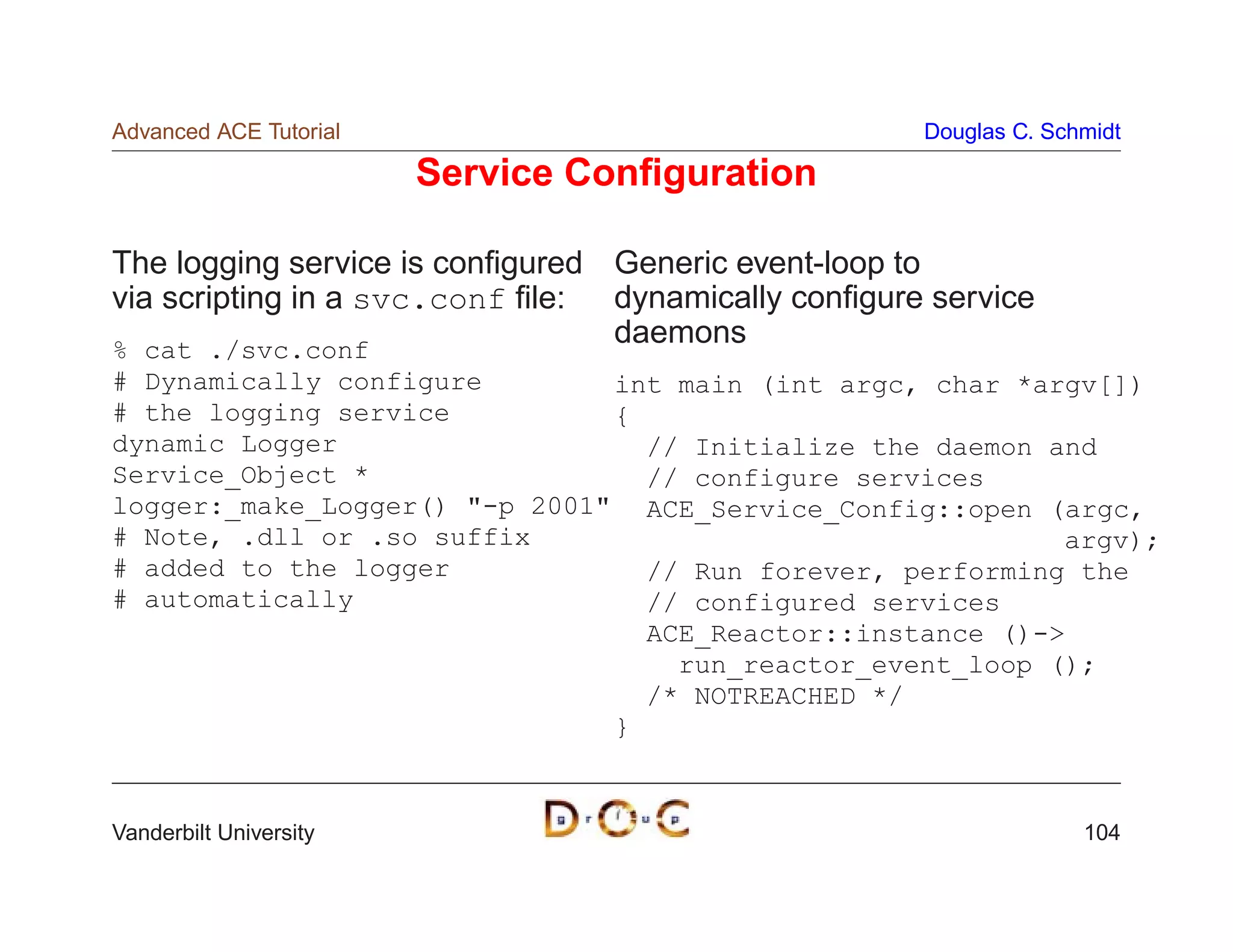 Advanced ACE Tutorial                                Douglas C. Schmidt

                        Service Conﬁguration

The logging service is conﬁgured Generic event-loop to
via scripting in a svc.conf ﬁle: dynamically conﬁgure service
% cat ./svc.conf
                                 daemons
# Dynamically configure        int main (int argc, char *argv[])
# the logging service          {
dynamic Logger                   // Initialize the daemon and
Service_Object *                 // configure services
logger:_make_Logger() -p 2001 ACE_Service_Config::open (argc,
# Note, .dll or .so suffix                                 argv);
# added to the logger            // Run forever, performing the
# automatically                  // configured services
                                 ACE_Reactor::instance ()-
                                   run_reactor_event_loop ();
                                 /* NOTREACHED */
                               }


Vanderbilt University                                              104
 