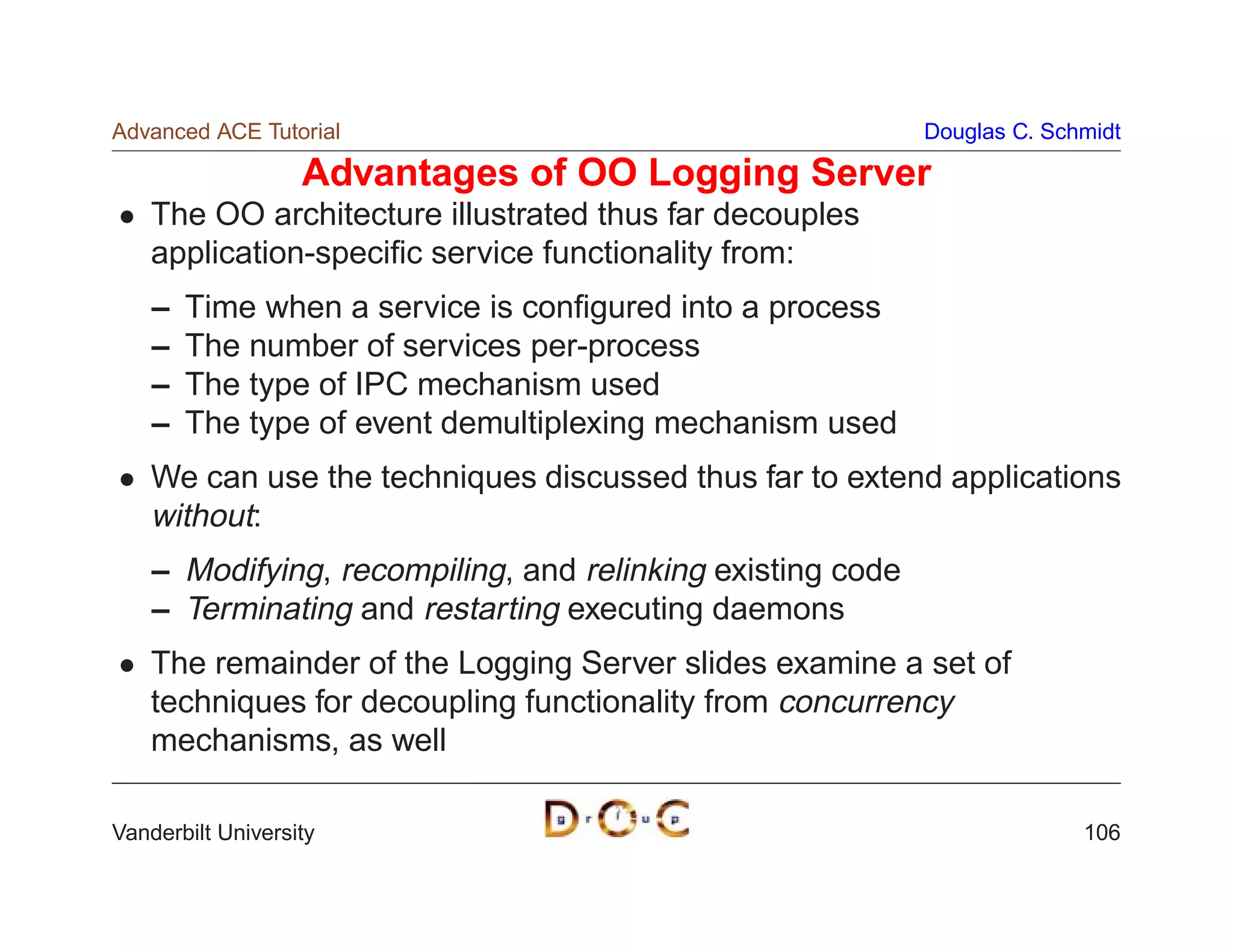 Advanced ACE Tutorial                                       Douglas C. Schmidt

                   Advantages of OO Logging Server
    The OO architecture illustrated thus far decouples
    application-speciﬁc service functionality from:
    –   Time when a service is conﬁgured into a process
    –   The number of services per-process
    –   The type of IPC mechanism used
    –   The type of event demultiplexing mechanism used
    We can use the techniques discussed thus far to extend applications
    without:
    – Modifying, recompiling, and relinking existing code
    – Terminating and restarting executing daemons
    The remainder of the Logging Server slides examine a set of
    techniques for decoupling functionality from concurrency
    mechanisms, as well

Vanderbilt University                                                     106
 