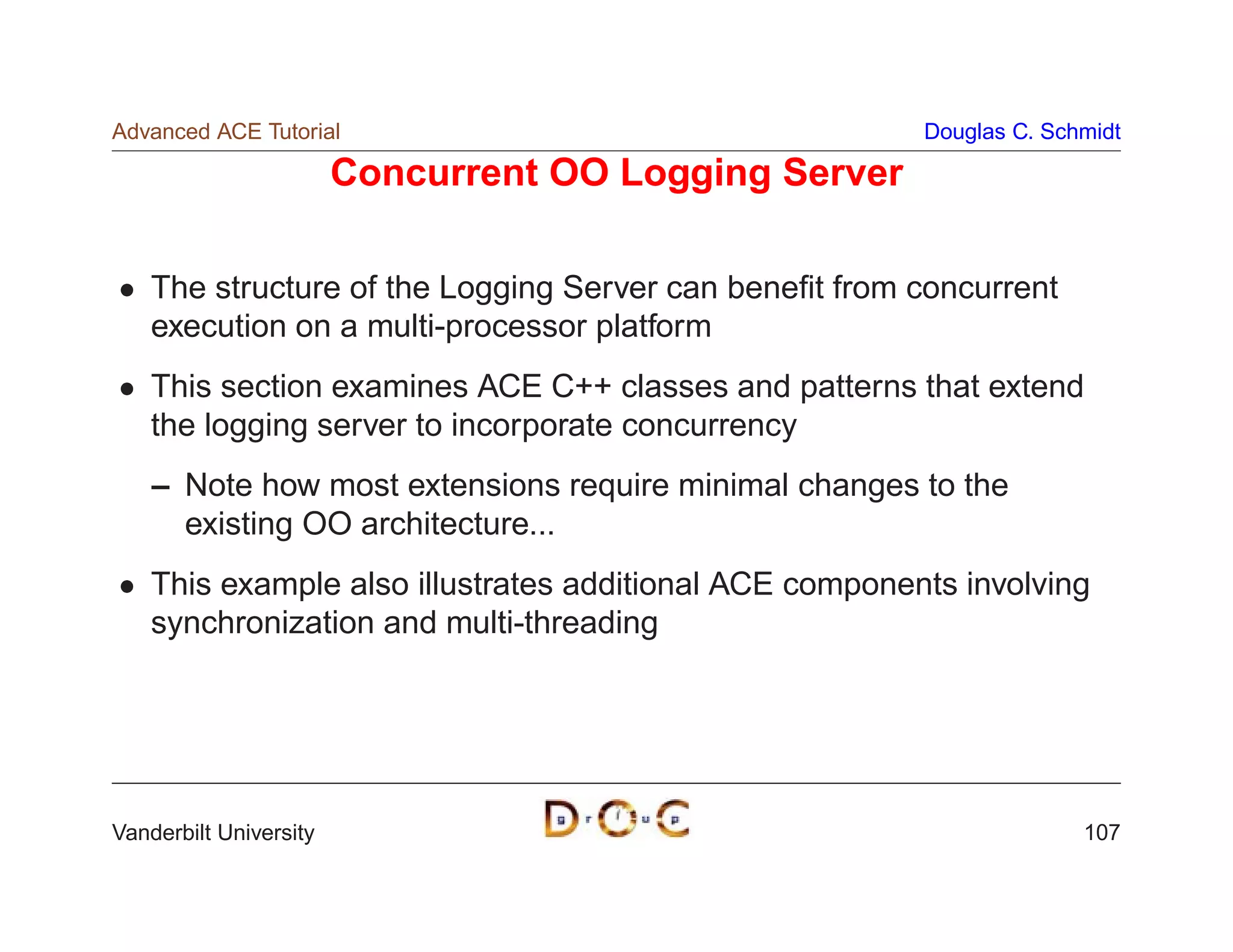 Advanced ACE Tutorial                                    Douglas C. Schmidt

                        Concurrent OO Logging Server

    The structure of the Logging Server can beneﬁt from concurrent
    execution on a multi-processor platform
    This section examines ACE C++ classes and patterns that extend
    the logging server to incorporate concurrency
    – Note how most extensions require minimal changes to the
      existing OO architecture...
    This example also illustrates additional ACE components involving
    synchronization and multi-threading




Vanderbilt University                                                  107
 