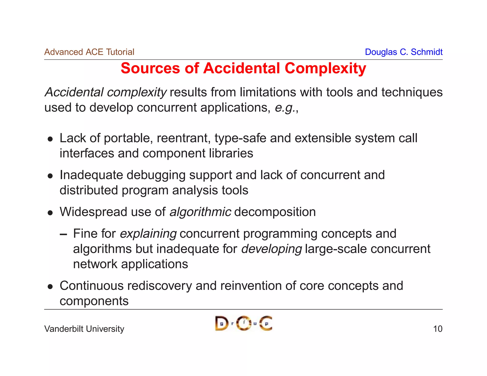 Advanced ACE Tutorial                                      Douglas C. Schmidt

                    Sources of Accidental Complexity
Accidental complexity results from limitations with tools and techniques
used to develop concurrent applications, e.g.,

    Lack of portable, reentrant, type-safe and extensible system call
    interfaces and component libraries
    Inadequate debugging support and lack of concurrent and
    distributed program analysis tools
    Widespread use of algorithmic decomposition
    – Fine for explaining concurrent programming concepts and
      algorithms but inadequate for developing large-scale concurrent
      network applications
    Continuous rediscovery and reinvention of core concepts and
    components

Vanderbilt University                                                     10
 