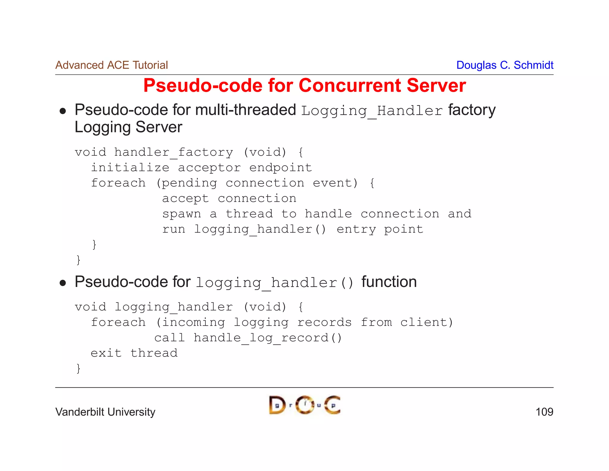 Advanced ACE Tutorial                                  Douglas C. Schmidt

                  Pseudo-code for Concurrent Server
    Pseudo-code for multi-threaded Logging_Handler factory
    Logging Server
    void handler_factory (void) {
      initialize acceptor endpoint
      foreach (pending connection event) {
               accept connection
               spawn a thread to handle connection and
               run logging_handler() entry point
      }
    }
    Pseudo-code for logging_handler() function
    void logging_handler (void) {
      foreach (incoming logging records from client)
              call handle_log_record()
      exit thread
    }


Vanderbilt University                                                109
 