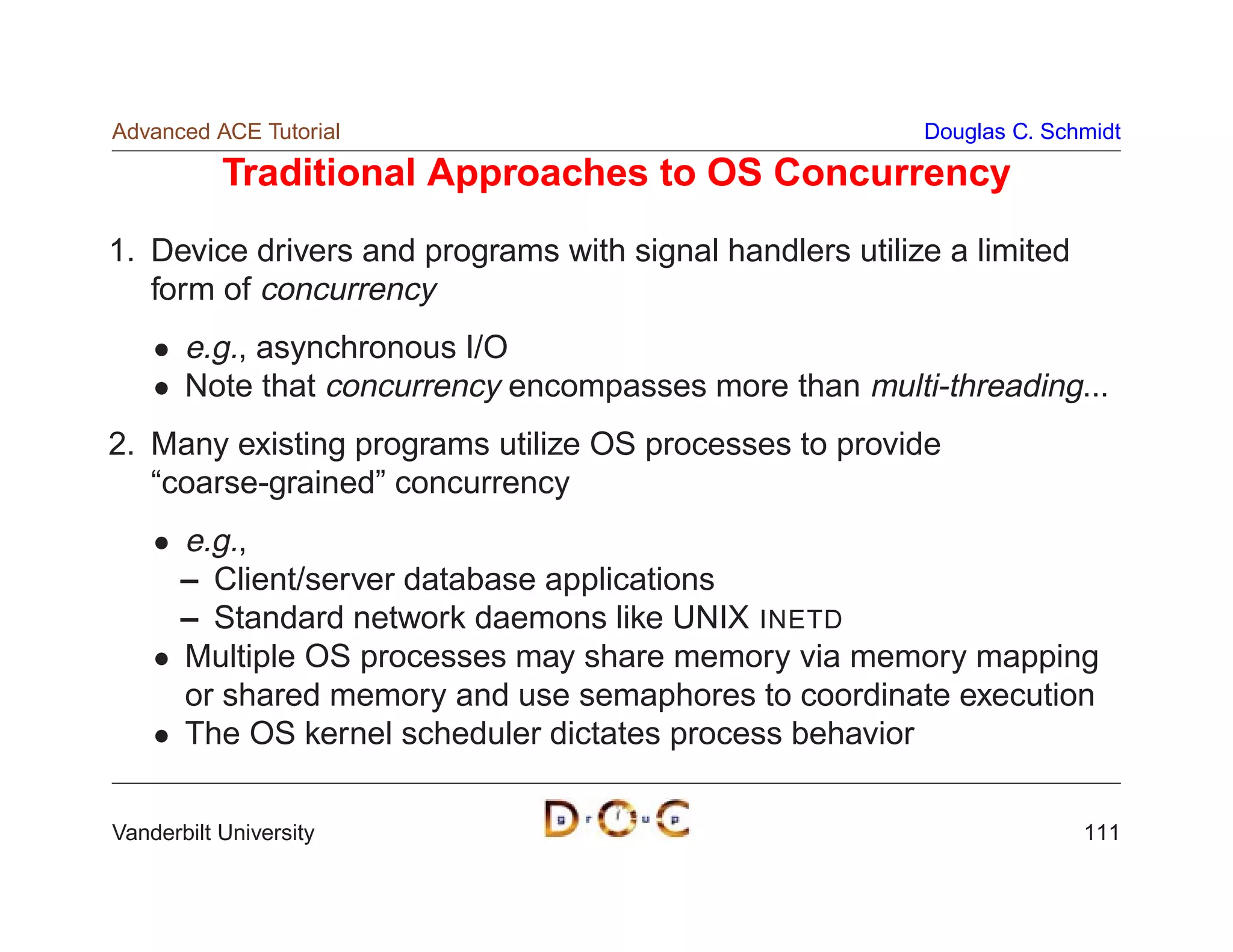 Advanced ACE Tutorial                                     Douglas C. Schmidt

           Traditional Approaches to OS Concurrency
1. Device drivers and programs with signal handlers utilize a limited
   form of concurrency
       e.g., asynchronous I/O
       Note that concurrency encompasses more than multi-threading...
2. Many existing programs utilize OS processes to provide
   “coarse-grained” concurrency
       e.g.,
       – Client/server database applications
       – Standard network daemons like UNIX INETD
       Multiple OS processes may share memory via memory mapping
       or shared memory and use semaphores to coordinate execution
       The OS kernel scheduler dictates process behavior

Vanderbilt University                                                   111
 