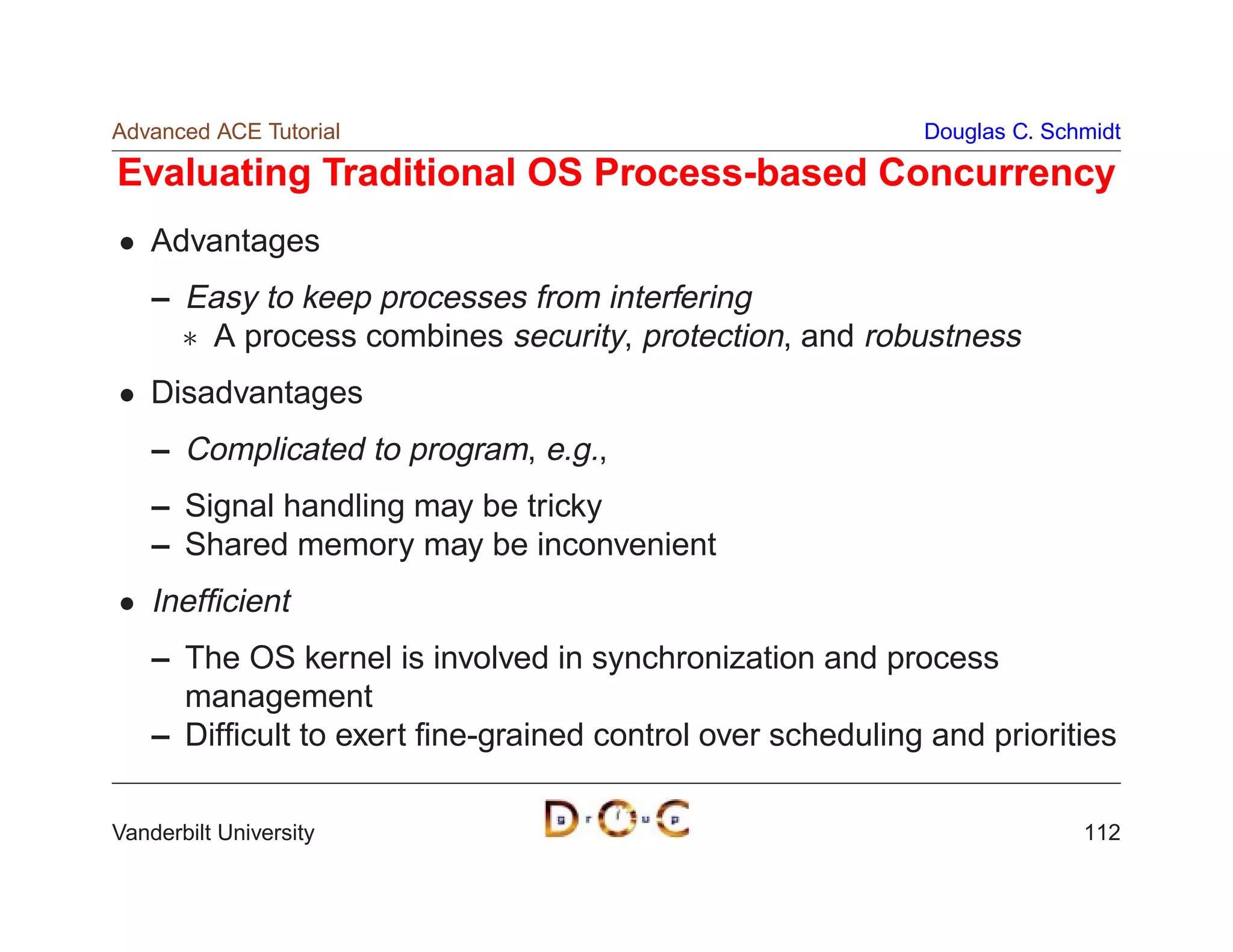 Advanced ACE Tutorial                                       Douglas C. Schmidt

Evaluating Traditional OS Process-based Concurrency
    Advantages
    – Easy to keep processes from interfering
       A process combines security, protection, and robustness
    Disadvantages
    – Complicated to program, e.g.,
    – Signal handling may be tricky
    – Shared memory may be inconvenient
    Inefﬁcient
    – The OS kernel is involved in synchronization and process
      management
    – Difﬁcult to exert ﬁne-grained control over scheduling and priorities

Vanderbilt University                                                     112
 