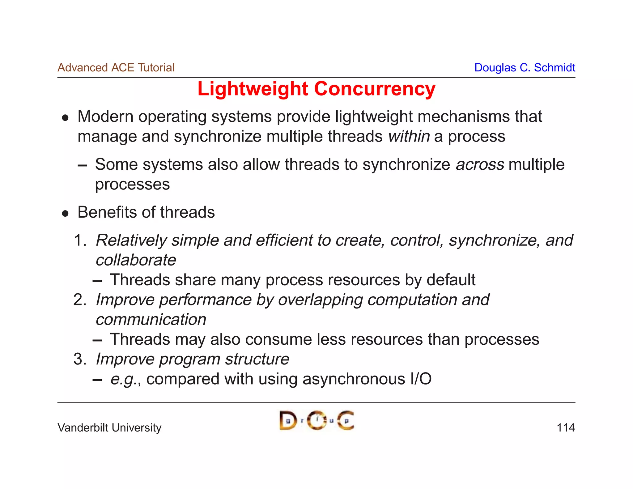 Advanced ACE Tutorial                                      Douglas C. Schmidt

                        Lightweight Concurrency
    Modern operating systems provide lightweight mechanisms that
    manage and synchronize multiple threads within a process
    – Some systems also allow threads to synchronize across multiple
      processes
    Beneﬁts of threads
   1. Relatively simple and efﬁcient to create, control, synchronize, and
      collaborate
      – Threads share many process resources by default
   2. Improve performance by overlapping computation and
      communication
      – Threads may also consume less resources than processes
   3. Improve program structure
      – e.g., compared with using asynchronous I/O

Vanderbilt University                                                    114
 