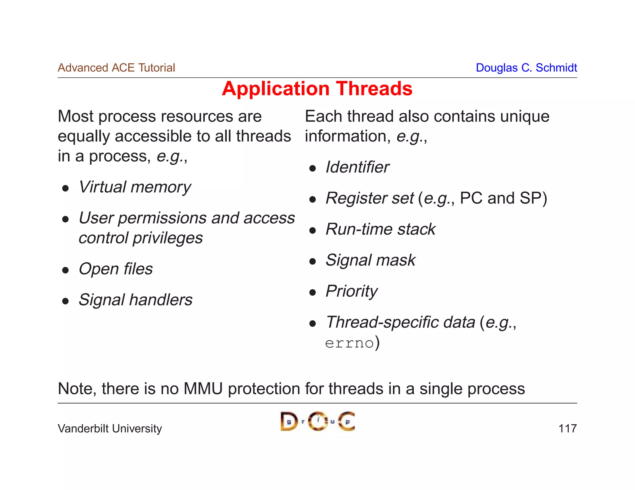 Advanced ACE Tutorial                                    Douglas C. Schmidt

                        Application Threads
Most process resources are        Each thread also contains unique
equally accessible to all threads information, e.g.,
in a process, e.g.,
                                     Identiﬁer
   Virtual memory
                                     Register set (e.g., PC and SP)
   User permissions and access
                                     Run-time stack
   control privileges
                                     Signal mask
   Open ﬁles
                                     Priority
   Signal handlers
                                     Thread-speciﬁc data (e.g.,
                                     errno)

Note, there is no MMU protection for threads in a single process

Vanderbilt University                                                  117
 