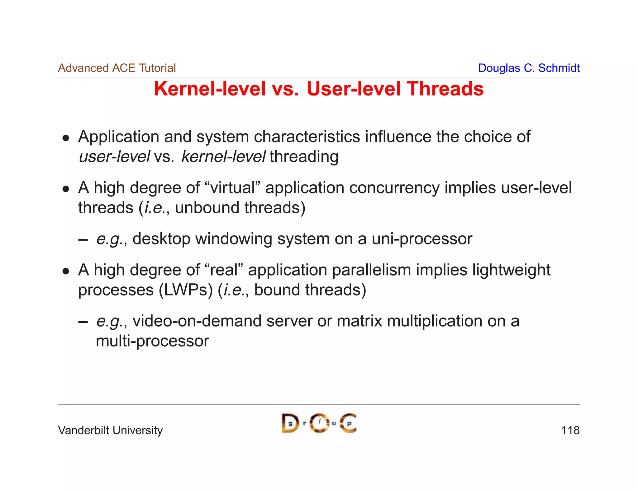 Advanced ACE Tutorial                                       Douglas C. Schmidt

                   Kernel-level vs. User-level Threads

    Application and system characteristics inﬂuence the choice of
    user-level vs. kernel-level threading
    A high degree of “virtual” application concurrency implies user-level
    threads (i.e., unbound threads)
    – e.g., desktop windowing system on a uni-processor
    A high degree of “real” application parallelism implies lightweight
    processes (LWPs) (i.e., bound threads)
    – e.g., video-on-demand server or matrix multiplication on a
      multi-processor




Vanderbilt University                                                     118
 