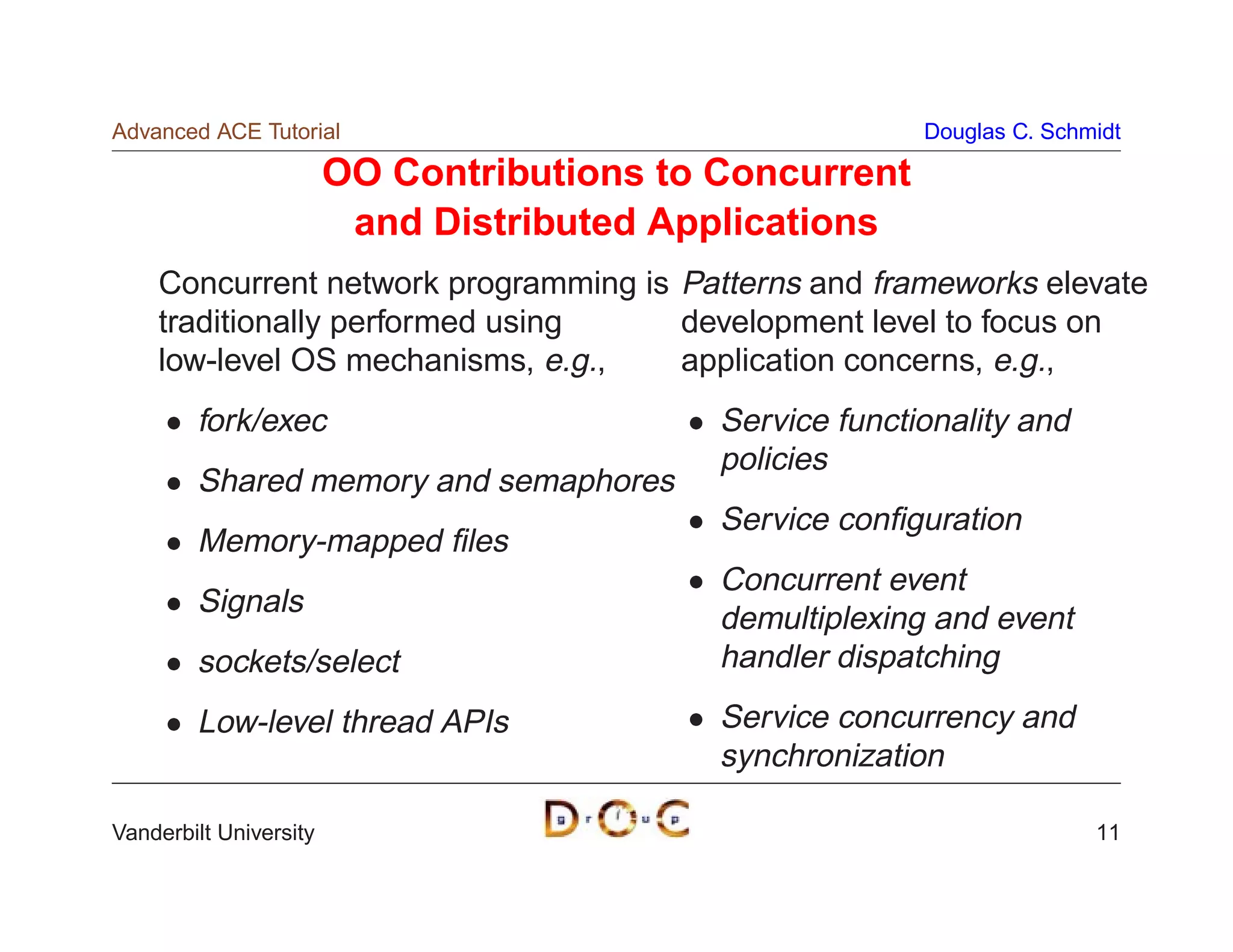 Advanced ACE Tutorial                                     Douglas C. Schmidt

                        OO Contributions to Concurrent
                         and Distributed Applications
    Concurrent network programming is Patterns and frameworks elevate
    traditionally performed using     development level to focus on
    low-level OS mechanisms, e.g.,    application concerns, e.g.,
        fork/exec                           Service functionality and
                                            policies
        Shared memory and semaphores
                                            Service conﬁguration
        Memory-mapped ﬁles
                                            Concurrent event
        Signals
                                            demultiplexing and event
        sockets/select                      handler dispatching
        Low-level thread APIs               Service concurrency and
                                            synchronization

Vanderbilt University                                                    11
 