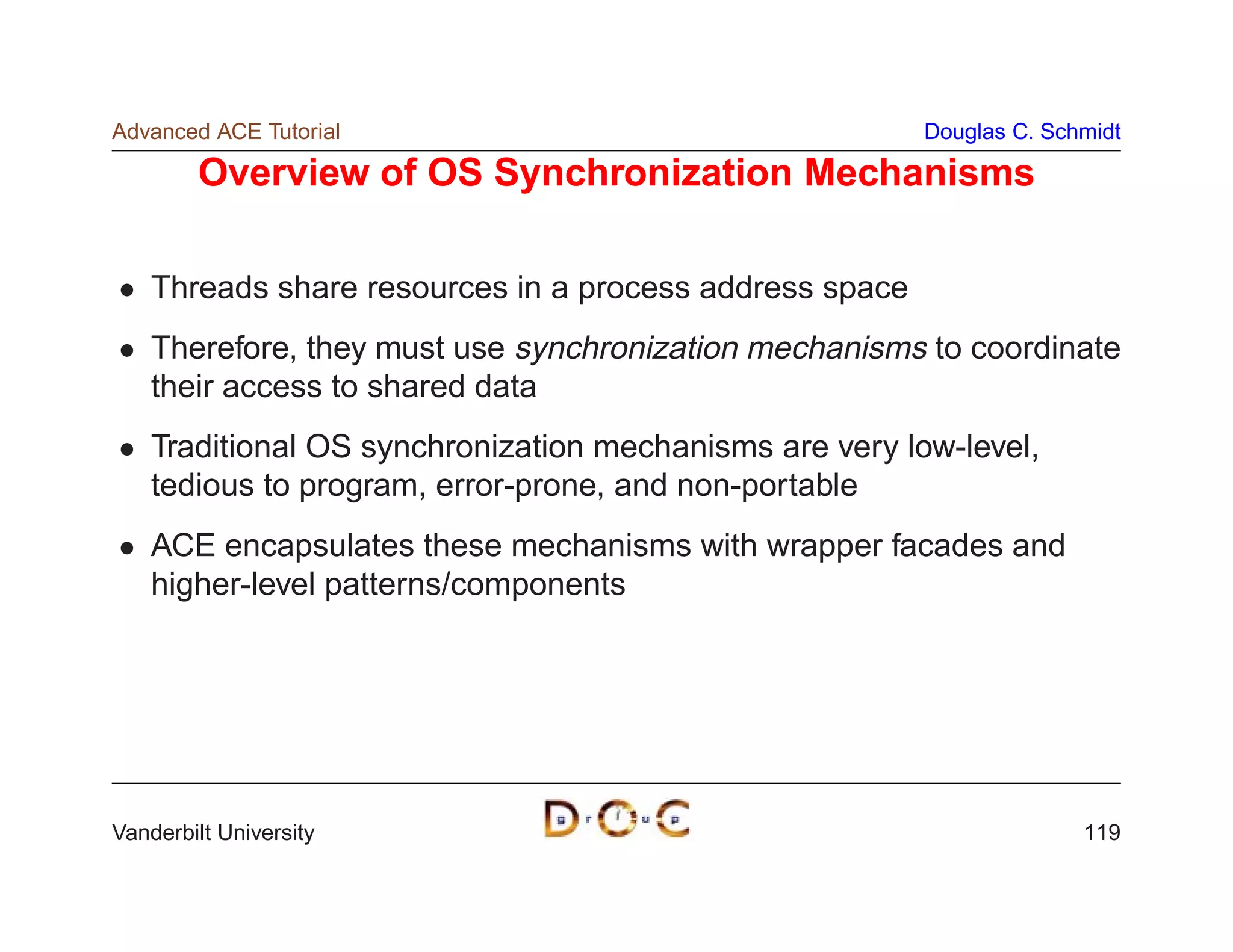 Advanced ACE Tutorial                                    Douglas C. Schmidt

        Overview of OS Synchronization Mechanisms

    Threads share resources in a process address space
    Therefore, they must use synchronization mechanisms to coordinate
    their access to shared data
    Traditional OS synchronization mechanisms are very low-level,
    tedious to program, error-prone, and non-portable
    ACE encapsulates these mechanisms with wrapper facades and
    higher-level patterns/components




Vanderbilt University                                                  119
 