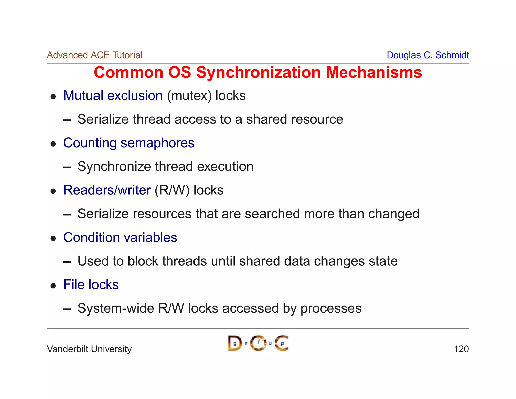 Advanced ACE Tutorial                                    Douglas C. Schmidt

           Common OS Synchronization Mechanisms
    Mutual exclusion (mutex) locks
    – Serialize thread access to a shared resource
    Counting semaphores
    – Synchronize thread execution
    Readers/writer (R/W) locks
    – Serialize resources that are searched more than changed
    Condition variables
    – Used to block threads until shared data changes state
    File locks
    – System-wide R/W locks accessed by processes

Vanderbilt University                                                  120
 