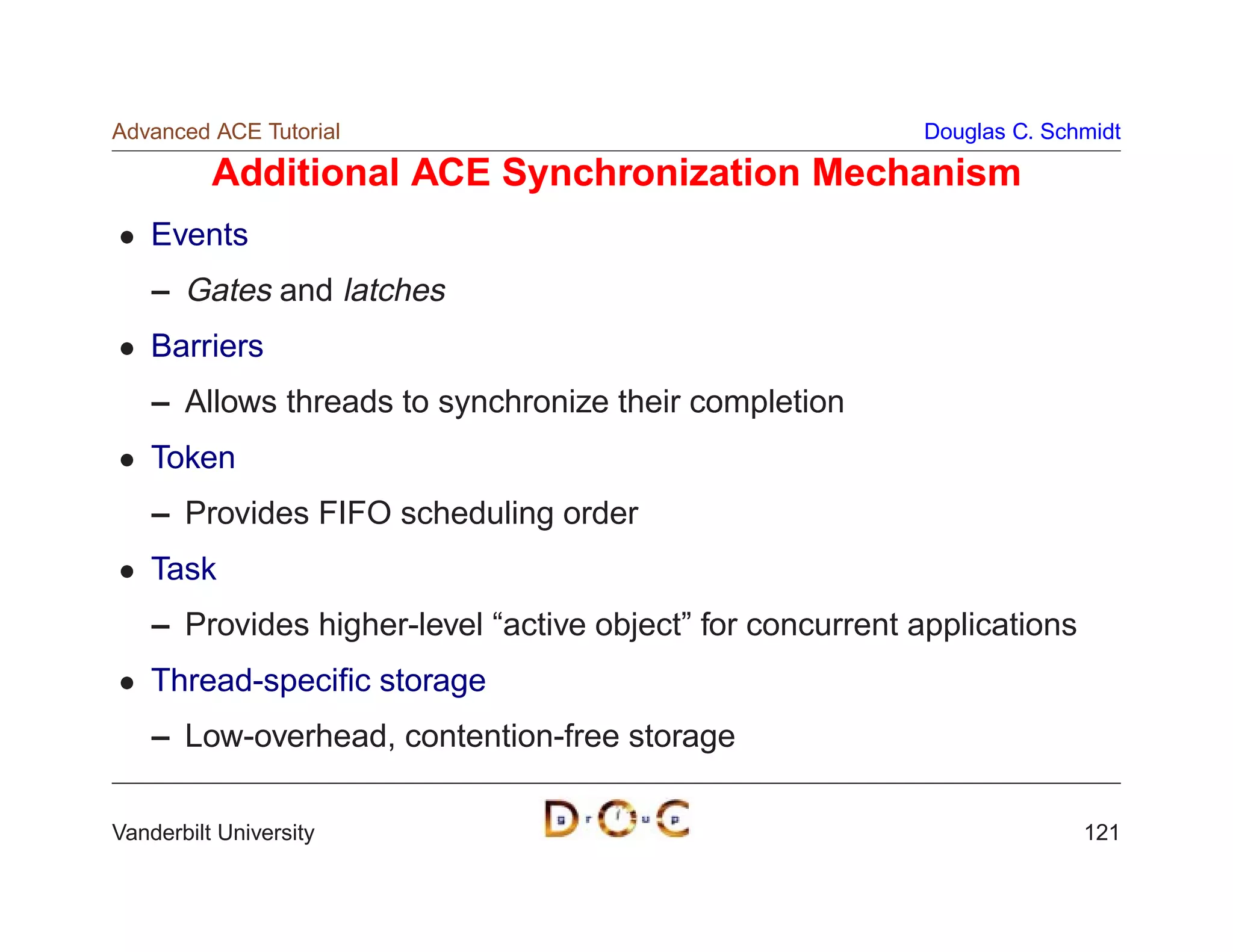Advanced ACE Tutorial                                      Douglas C. Schmidt

          Additional ACE Synchronization Mechanism
    Events
    – Gates and latches
    Barriers
    – Allows threads to synchronize their completion
    Token
    – Provides FIFO scheduling order
    Task
    – Provides higher-level “active object” for concurrent applications
    Thread-speciﬁc storage
    – Low-overhead, contention-free storage

Vanderbilt University                                                     121
 