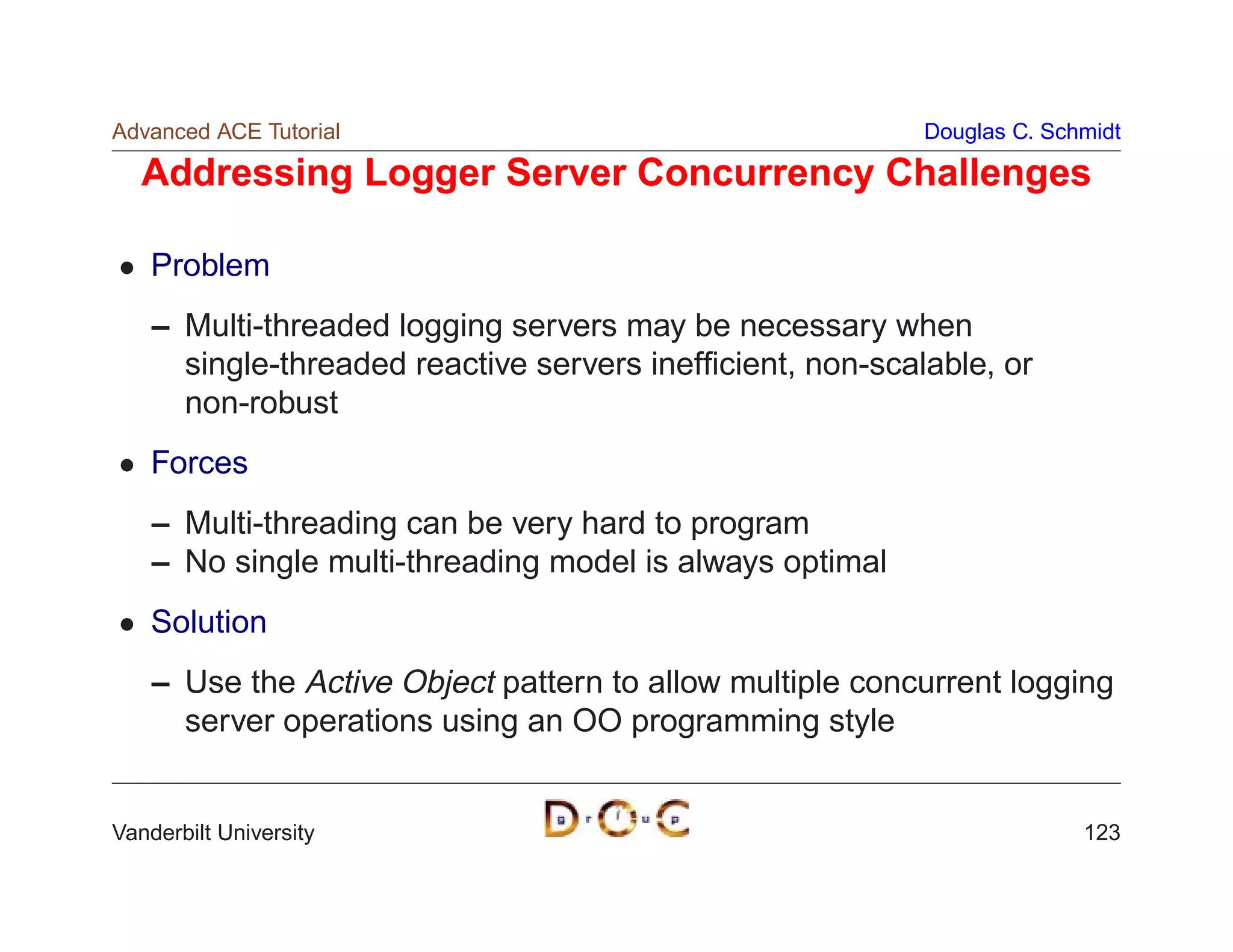 Advanced ACE Tutorial                                      Douglas C. Schmidt

   Addressing Logger Server Concurrency Challenges

    Problem
    – Multi-threaded logging servers may be necessary when
      single-threaded reactive servers inefﬁcient, non-scalable, or
      non-robust
    Forces
    – Multi-threading can be very hard to program
    – No single multi-threading model is always optimal
    Solution
    – Use the Active Object pattern to allow multiple concurrent logging
      server operations using an OO programming style


Vanderbilt University                                                    123
 