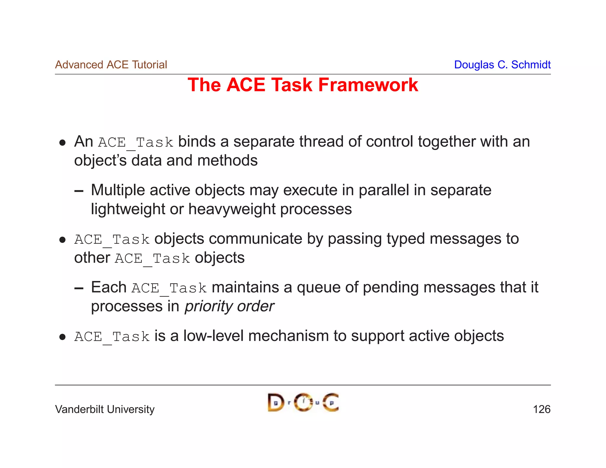 Advanced ACE Tutorial                                      Douglas C. Schmidt

                        The ACE Task Framework

    An ACE_Task binds a separate thread of control together with an
    object’s data and methods
    – Multiple active objects may execute in parallel in separate
      lightweight or heavyweight processes
    ACE_Task objects communicate by passing typed messages to
    other ACE_Task objects
    – Each ACE_Task maintains a queue of pending messages that it
      processes in priority order
    ACE_Task is a low-level mechanism to support active objects



Vanderbilt University                                                    126
 