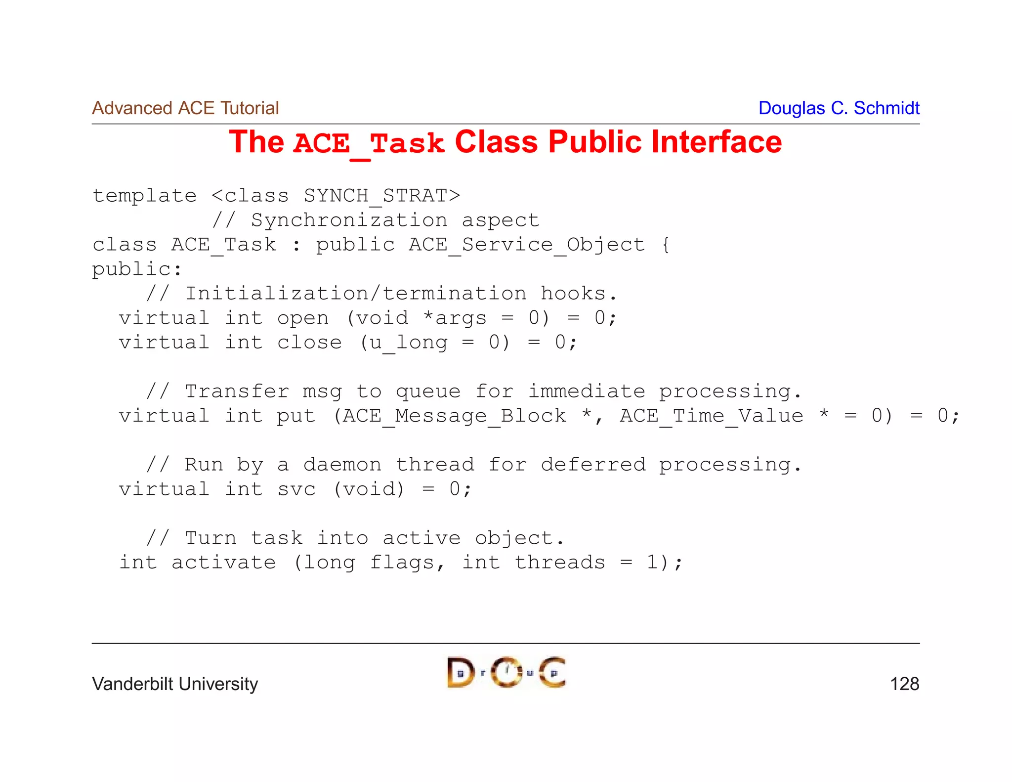 Advanced ACE Tutorial                              Douglas C. Schmidt

                 The ACE_Task Class Public Interface
template class SYNCH_STRAT
         // Synchronization aspect
class ACE_Task : public ACE_Service_Object {
public:
    // Initialization/termination hooks.
  virtual int open (void *args = 0) = 0;
  virtual int close (u_long = 0) = 0;

     // Transfer msg to queue for immediate processing.
   virtual int put (ACE_Message_Block *, ACE_Time_Value * = 0) = 0;

     // Run by a daemon thread for deferred processing.
   virtual int svc (void) = 0;

     // Turn task into active object.
   int activate (long flags, int threads = 1);




Vanderbilt University                                            128
 
