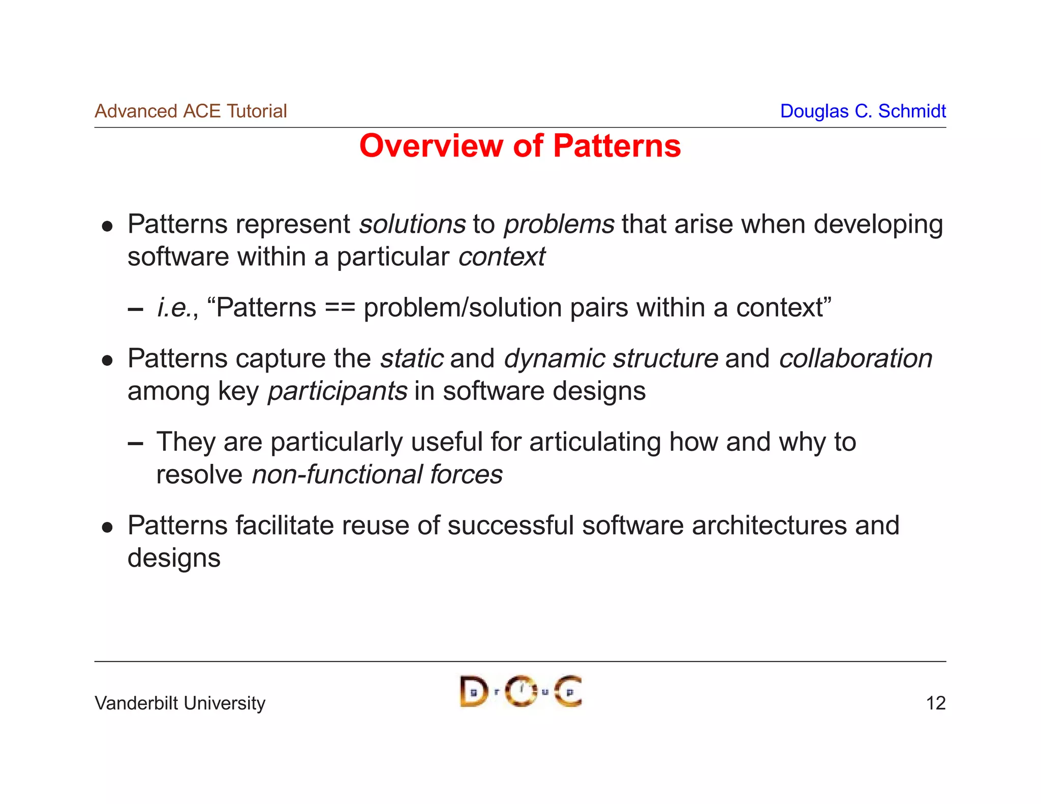 Advanced ACE Tutorial                                       Douglas C. Schmidt

                        Overview of Patterns

    Patterns represent solutions to problems that arise when developing
    software within a particular context
    – i.e., “Patterns == problem/solution pairs within a context”
    Patterns capture the static and dynamic structure and collaboration
    among key participants in software designs
    – They are particularly useful for articulating how and why to
      resolve non-functional forces
    Patterns facilitate reuse of successful software architectures and
    designs




Vanderbilt University                                                      12
 